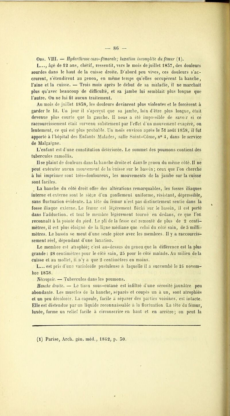 Obs. VIII. — Hydartlirose coxo-fémorale; luxation incomplète du fémur (l). L..., âgé de 12 ans, chétif, ressentit, vers le mois de juillet 1857, des douleurs sourdes dans le haut de la cuisse droite. D’abord peu vives, ces douleurs s’ac- crurent, s’étendirent au genou, en même temps qu’elles occupèrent la hanche, l’aine et la cuisse. — Trois mois après le début de sa maladie, il ne marchait plus qu’avec beaucoup de difficulté, et sa jambe lui semblait plus longue que l’autre. On ne lui fit aucun traitement. Au mois de juillet 1858, les douleurs devinrent plus violentes et le forcèrent à garder le lit. Un jour il s’aperçut que sa jambe, loin d’être plus longue, était devenue plus courte que la gauche. Il nous a été impossible de savoir si ce raccourcissement était survenu subitement par l’effet d'un mouvement exagéré, ou lentement, ce qui est plus probable. Un mois environ après le 51 août 1838, il fut apporté à l’hôpital des Enfants Malades, salle Saint-Côme, n° 4, dans le service de Malgaigne. L’enfant est d’une constitution détériorée. Le sommet des poumons contient des tubercules ramollis. Use plaint de douleurs dans la hanche droite et dans le genou du même côté. Il ne peut exécuter aucun mouvement de la'cuisse sur le bassin; ceux que l’on cherche à lui imprimer sont très-douloureux, les mouvements de la jambe sur la cuisse sont faciles. La hanche du côté droit offre des altérations remarquables, les fosses iliaques interne et externe sont le siège d’un gonflement uniforme, résistant, dépressible, sans fluctuation évidente. La tête du fémur n’est pas distinctemeut sentie dans la fosse iliaque externe. Le fémur est légèrement fléchi sur le bassin, il est porté dans l’adduction, et tout le membre légèrement tourné en dedans, ce que l’on reconnaît à la pointe du pied. Le pli de la fesse est remonté de plus de 2 centi- mètres, il est plus éloigné de la ligne médiane que celui du côté sain, de 5 milli- mètres. Le bassin se meut d’une seule pièce avec les membres. Il y a raccourcis- sement réel, dépendant d’une luxation. Le membre est atrophié; c’est au-dessus du genou que la différence est la plus grande : 28 centimètres pour le côté sain, 25 pour le côté malade. Au milieu delà cuisse et au mollet, il n’y a que 2 centimètres en moins. L... est pris d’une varioloïde pustuleuse à laquelle il a succombé le 24 novem- bre 1858. Nécropsie- — Tubercules dans les poumons. Hanche droite. — Le tissu sous-cutané est infiltré d’une sérosité jaunâtre peu abondante. Les muscles de la hanche, séparés et coupés un à un, sont atrophiés et un peu décolorés. La capsule, facile à séparer des parties voisines, est intacte. Elle est distendue par un liquide reconnaissable à la fluctuation La tête du fémur, luxée, forme un relief facile à circonscrire en haut et en arrière; on peut la (1) Parise, Arch. gén. méd., 1842, p. 50.