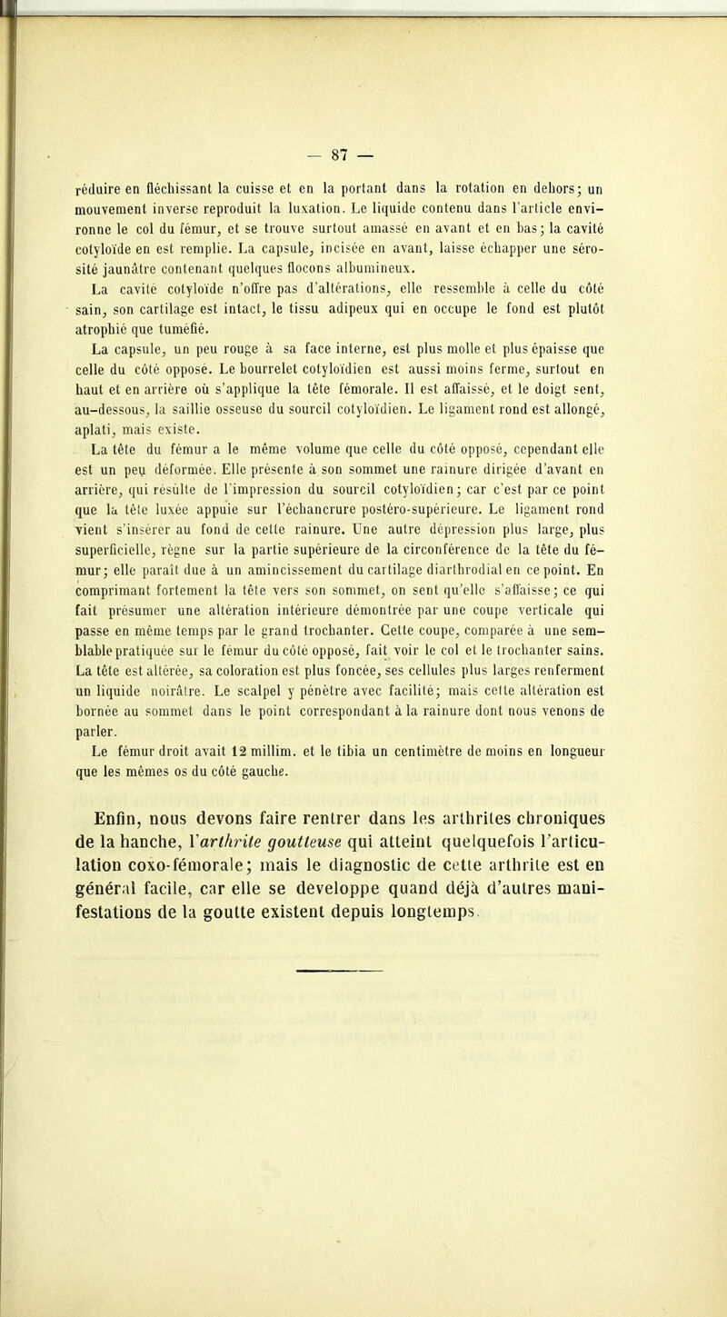 réduire en fléchissant la cuisse et en la portant dans la rotation en dehors; un mouvement inverse reproduit la luxation. Le liquide contenu dans l’article envi- ronne le col du fémur, et se trouve surtout amassé en avant et en bas; la cavité colyloïde en est remplie. La capsule, incisée en avant, laisse échapper une séro- sité jaunâtre contenant quelques flocons albumineux. La cavité colyloïde n’offre pas d’altérations, elle ressemble à celle du côté sain, son cartilage est intact, le tissu adipeux qui en occupe le fond est plutôt atrophié que tuméfié. La capsule, un peu rouge à sa face interne, est plus molle et plus épaisse que celle du côté opposé. Le bourrelet cotyloïdien est aussi moins ferme, surtout en haut et en arrière où s’applique la tête fémorale. Il est affaissé, et le doigt sent, au-dessous, la saillie osseuse du sourcil cotyloïdien. Le ligament rond est allongé, aplati, mais existe. La tête du fémur a le même volume que celle du côté opposé, cependant elle est un peu déformée. Elle présente à son sommet une rainure dirigée d’avant en arrière, qui résulte de l'impression du sourcil cotyloïdien ; car c’est par ce point que la tête luxée appuie sur l’échancrure postéro-supérieure. Le ligament rond vient s’insérer au fond de cette rainure. Une autre dépression plus large, plus superficielle, règne sur la partie supérieure de la circonférence de la tête du fé- mur; elle paraît due à un amincissement du cartilage diartbrodial en ce point. En comprimant fortement la tête vers son sommet, on sent qu’elle s’affaisse; ce qui fait présumer une altération intérieure démontrée par une coupe verticale qui passe en même temps par le grand trochanter. Cette coupe, comparée à une sem- blable pratiquée sur le fémur du côté opposé, fait voir le col et le trochanter sains. La tête est altérée, sa coloration est plus foncée, ses cellules plus larges renferment un liquide noirâtre. Le scalpel y pénètre avec facilité; mais cette altération est bornée au sommet dans le point correspondant à la rainure dont nous venons de parler. Le fémur droit avait 12 millim. et le tibia un centimètre de moins en longueur que les mêmes os du côté gauche. Enfin, nous devons faire rentrer dans les arthrites chroniques de la hanche, Xarthrite goutteuse qui atteint quelquefois l’articu- lation coxo-fémorale; mais le diagnostic de cette arthrite est en général facile, car elle se développe quand déjà d’autres mani- festations de la goutte existent depuis longtemps.