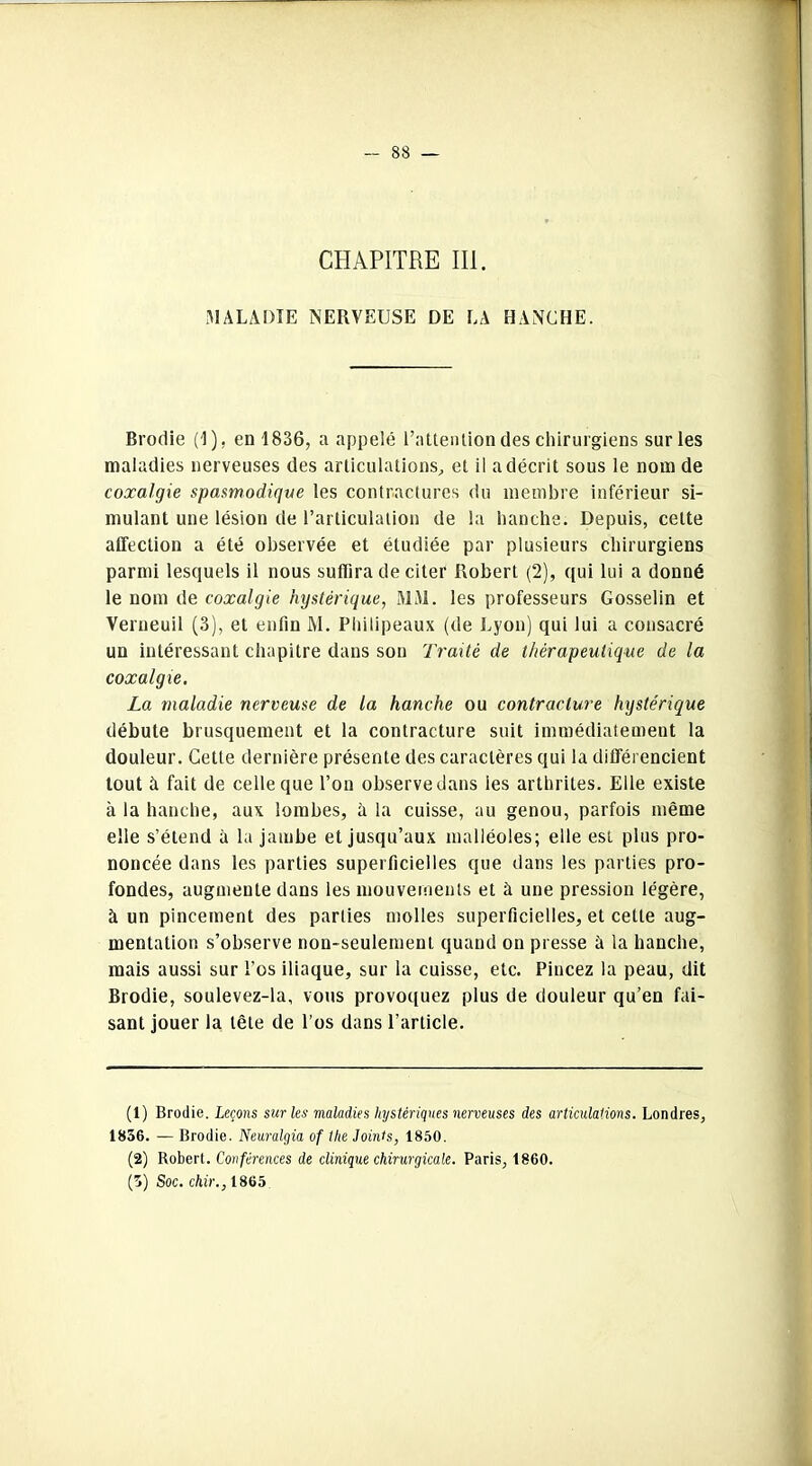 CHAPITRE III. MALADIE NERVEUSE DE LA HANCHE. Brodie (I), en 1836, a appelé l’attention des chirurgiens sur les maladies nerveuses des articulations, et il a décrit sous le nom de coxalgie spasmodique les contractures du membre inférieur si- mulant une lésion de l’articulation de la hanche. Depuis, cette affection a été observée et étudiée par plusieurs chirurgiens parmi lesquels il nous suffira de citer Robert (2), qui lui a donné le nom de coxalgie hystérique, MM. les professeurs Gosselin et Verueuil (3), et enfin M. Philipeaux (de Lyon) qui lui a consacré un intéressant chapitre dans son Traité de thérapeutique de la coxalgie. La maladie nerveuse de la hanche ou contracture hystérique débute brusquement et la contracture suit immédiatement la douleur. Cette dernière présente des caractères qui la différencient tout à fait de celle que l’on observe dans les arthrites. Elle existe à la hanche, aux lombes, à la cuisse, au genou, parfois même elle s’étend à la jambe et jusqu’aux malléoles; elle est plus pro- noncée dans les parties superficielles que dans les parties pro- fondes, augmente dans les mouvements et à une pression légère, à un pincement des parties molles superficielles, et cette aug- mentation s’observe non-seulement quand on presse à la hanche, mais aussi sur l’os iliaque, sur la cuisse, etc. Pincez la peau, dit Brodie, soulevez-la, vous provoquez plus de douleur qu’en fai- sant jouer la tête de l’os dans l’article. (1) Brodie. Leçons sur les maladies hystériques nerveuses des articulations. Londres, 1836. — Brodie. Neuralgia of the Joints, 1850. (2) Robert. Conférences de clinique chirurgicale. Paris, 1860. (3) Soc. chir., 1865