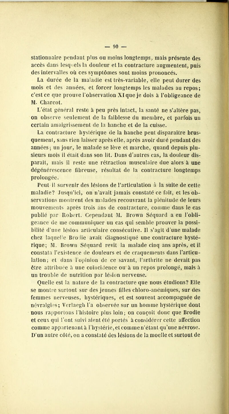 stationnaire pendant plus ou moins longtemps, mais présente des accès dans lesquels la douleur et la contracture augmentent, puis des intervalles où ces symptômes sont moins prononcés. La durée de la maladie est très-variable, elle peut durer des mois et des années, et forcer longtemps les malades au repos; c’est ce que prouve l’observation XI que je dois à l’obligeance de M. Charcot. L’état général reste à peu près intact, la santé ne s’altère pas, on observe seulement de la faiblesse du membre, et parfois un certain amaigrissement de la hanche et de la cuisse. La contracture hystérique de la hanche peut disparaître brus- quement, sans rien laisser après elle, après avoir duré pendant des années; un jour, le malade se lève et marche, quand depuis plu- sieurs mois il était dans son lit. Dans d’autres cas, la douleur dis- paraît, mais il reste une rétraction musculaire due alors à une dégénérescence fibreuse, résultat de la contracture longtemps prolongée. Peut il survenir des lésions de l’articulation à la suite de cette maladie? Jusqu’ici, on n’avait jamais constaté ce fait, et les ob- servations montrent des malades recouvrant la plénitude de leurs mouvements après trois ans de contracture, comme dans le cas publié par Robert. Cependant M. Brown Séquard a eu l’obli- geance de me communiquer un cas qui semble prouver la possi- bilité d’une lésion articulaire consécutive. Il s’agit d’une malade chez laquelle Bro lie avait diagnostiqué une contracture hysté- rique; M. Brown Séquard revit la malade cinq ans après, et il constata l’existence de douleurs et de craquements dans l’articu- lation; et dans l'opinion de ce savant, l’arthrite ne devait pas être attribuée à une coïncidence ou à un repos prolongé, mais il un trouble de nutrition par lésion nerveuse. Quelle est la nature de la contracture que nous étudions? Elle se montre surtout sur des jeunes filles chloro-anémiques, sur des femmes nerveuses, hystériques, et est souvent accompagnée de névralgies; Verlaegh l’a observée sur un homme hystérique dont nous rapportons l'histoire plus loin; on conçoit donc que Brodie et ceux qui l’ont suivi aient été portés à considérer cette affection comme appartenant à l’hystérie, et comme n’étant qu’une névrose. D’un autre côté, on a constaté des lésions de la moelle et surtout de