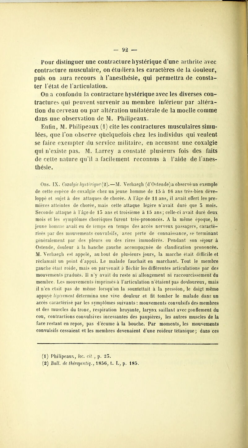 Four distinguer une contracture hystérique d’une arthrite avec contracture musculaire, on étudiera les caractères de la douleur, puis on aura recours à l’anesthésie, qui permettra de consta- ter l’état de l’articulation. On a confondu la contracture hystérique avec les diverses con- tractures qui peuvent survenir au membre inférieur par altéra- tion du cerveau ou par altération unilatérale de la moelle comme dans une observation de !V1. Philipeaux. Enfin, M. Philipeaux (1) cite les contractures musculaires simu- lées, que l’on observe quelquefois chez les individus qui veulent se faire exempter du service militaire, en accusant une coxalgie qui n’existe pas. M. Larrey a constaté plusieurs fois des faits de cette nature qu’il a facilement reconnus à l’aide de l'anes- thésie. Obs. IX. Coxalgie hystérique (Z).—M. Verhaegli (d’Ostende) a observé un exemple de cette espèce de coxalgie chez un jeune homme de 15 à 16 ans très-bien déve- loppé et sujet à des attaques de chorée. A l’âge de 11 ans, il avait offert les pre- mières atteintes de chorée, mais cette attaque légère n’avait duré que 5 mois. Seconde attaque à l’âge de 15 ans et troisième à 15 ans; celle-ci avait duré deux mois et les symptômes choréiques furent très-prononcés. A la même époque, le jeune homme avait eu de temps en temps des accès nerveux passagers, caracté- risés par des mouvements convulsifs, avec perte de connaissance, se terminant généralement par des pleurs ou des rires immodérés. Pendant son séjour à Ostende, douleur à la hanche gauche accompagnée de claudication prononcée. M. Verhaegh est appelé, au bout de plusieurs jours, la marche était difficile et réclamait un point d’appui. Le malade fauchait en marchant. Tout le membre gauche était roide, mais on parvenait à fléchir les différentes articulations par des mouvements gradués. Il n’y avait du reste ni allongement ni raccourcissement du membre. Les mouvements imprimés à l’articulation n’étaient pas douloureux, mais il n’en était pas de même lorsqu’on la soumettait à la pression, le doigt même appuyé légèrement détermina une vive douleur et fit tomber le malade dans un accès caractérisé par les symptômes suivants: mouvements convulsifs des membres et des muscles du tronc, respiration bruyante, larynx saillant avec gonflement du cou, contractions convulsives incessantes des paupières, les autres muscles de la face restant en repos, pas d’écume à la bouche. Par moments, les mouvements convulsifs cessaient et les membres devenaient d’une roideur tétanique; dans ces (1) Philipeaux, loc. cit., p. 23. (2) Bull, de thérapeuliq., 1856, t. L, p. 185.