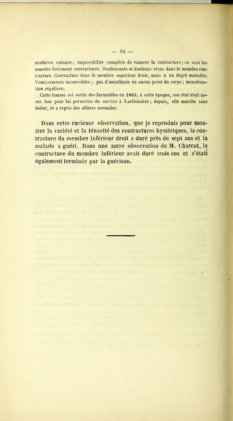 nesthésie cutanée; impossibilité complète de vaincre la contracture ; on senties muscles fortement contracturés. Soubresauts et douleurs vives dans le membre con- tracturé. Contracture dans le membre supérieur droit, mais à un degré moindre. Vomissements incoercibles ; pas d’anesthésie en aucun point du corps ; menstrua- tion régulière. Cette femme est sortie des Incurables en 1865; à cette époque, son état était as- sez bon pour lui permettre du service à Lariboisière ; depuis, elle marche sans boiter, et a repris des allures normales. Dans cette curieuse observation, que je reproduis pour mon- trer la variété et la ténacité des contractures hystériques, la con- tracture du membre inférieur droit a duré près de sept ans et la malade a guéri. Dans une autre observation de M. Charcot, la contracture du membre inférieur avait duré trois ans et s’était également terminée par la guérison.