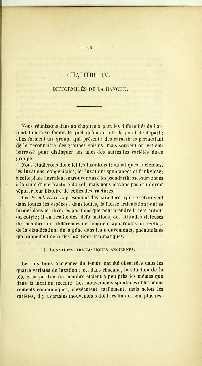 DIFFORMITÉS DE LA HANCHE. Nous réunissons dans un chapitre à part les difformités de l’ar- ticulation coxo-fémorale quel qu’en ait été le point de départ; elles forment un groupe qui présente des caractères permettant de le reconnaître des groupes voisins, mais souvent on est em- barrassé pour distinguer les unes des autres les variétés de ce groupe. Nous étudierons donc ici les luxations traumatiques anciennes, les luxations congénitales, les luxations spontanées et l’ankylose; A cette place devraientse trouver aussiles pseudarthrosessurvenues à la suite d’une fracture du col; mais nous n’avons pas cru devoir séparer leur histoire de celles des fractures. Les Pseudarthroses présentent des caractères qui se retrouvent dans toutes les espèces; dans toutes, la fausse articulation peut se former dans les diverses positions que peut prendre la tête autour du cotyle; il en résulte des déformations, des attitudes vicieuses du membre, des différences de longueur apparentes ou réelles, de la claudication, de la gêne dans les mouvements, phénomènes qui rappellent ceux des luxations traumatiques, I. Luxations traumatiques anciennes. Les luxations anciennes du fémur ont été observées dans les quatre variétés de luxation; et, dans chacune, la situation de la tête et la position du membre étaient a peu près les mêmes que dans la luxation récente. Les mouvements spontanés et les mou- vements communiqués, s’exécutent facilement, mais selon les variétés, il y a certains mouvements dont les limites sont plus res-