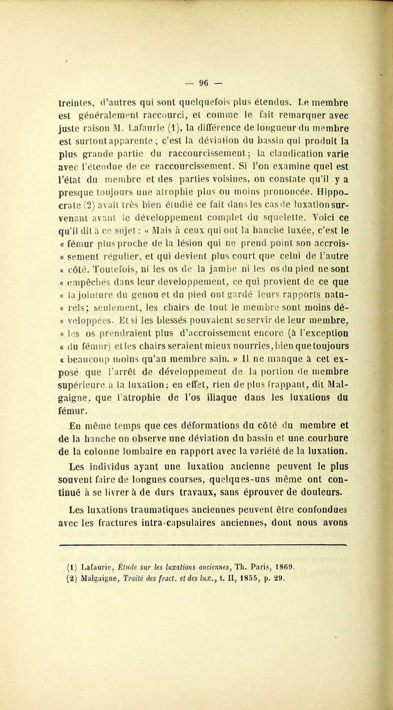 treintes, d’autres qui sont quelquefois plus étendus. Le membre est généralement raccourci, et comme le fait remarquer avec juste raison M. Lafaurie (1), la différence de longueur du membre est surtout apparente ; c’est la déviation du bassin qui produit la plus grande partie du raccourcissement ; la claudication varie avec l’étendue de ce raccourcissement. Si l’on examine quel est l’état du membre et des parties voisines, on constate qu’il y a presque toujours une atrophie plus ou moins prononcée. Hippo- crate (2) avait très bien étudié ce fait dans les cas de luxation sur- venant avant le développement complet du squelette. Voici ce qu’il dit à ce sujet : « Mais à ceux qui ont la hanche luxée, c’est le « fémur plus proche de la lésion qui ne prend point son accrois- « sement régulier, et qui devient plus court que celui de l’autre « côté. Toutefois, ni les os de la jambe ni les os du pied ne sont « empêchés dans leur développement, ce qui provient de ce que « la jointure du genou et du pied ont gardé leurs rapports natu- « rels; seulement, les chairs de tout le membre sont moins dé- « veloppées. Et si les blessés pouvaient se servir de leur membre, « les os prendraient plus d’accroissement encore (à l’exception « du fémur) elles chairs seraient mieux nourries, bien que toujours « beaucoup moins qu’au membre sain. » Il ne manque à cet ex- posé que l’arrêt de développement de la portion de membre supérieure à la luxation; en effet, rien de plus frappant, dit Mal- gaigne, que l’atrophie de l’os iliaque dans les luxations du fémur. En même temps que ces déformations du côté du membre et de la hanche on observe une déviation du bassin et une courbure de la colonne lombaire en rapport avec la variété de la luxation. Les individus ayant une luxation ancienne peuvent le plus souvent faire de longues courses, quelques-uns même ont con- tinué à se livrer à de durs travaux, sans éprouver de douleurs. Les luxations traumatiques anciennes peuvent être confondues avec les fractures intra-capsulaires anciennes, dont nous avons (1) Lafaurie, Étude sur les luxations anciennes, Th. Paris, 1869. (2) Malgaigne, Traité des fract. et des lux., t. II, 1855, p. 29.