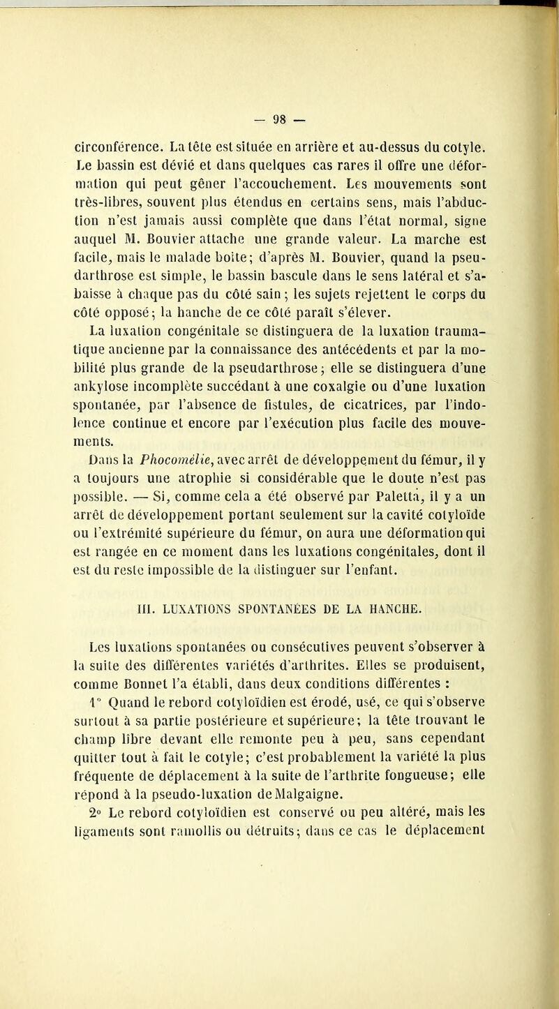 circonférence. La tête est située en arrière et au-dessus du cotyle. Le bassin est dévié et dans quelques cas rares il offre une défor- mation qui peut gêner l’accouchement. Les mouvements sont très-libres, souvent plus étendus en certains sens, mais l’abduc- tion n’est jamais aussi complète que dans l’état normal, signe auquel M. Bouvier attache une grande valeur. La marche est facile, mais le malade boite; d’après M. Bouvier, quand la pseu- darthrose est simple, le bassin bascule dans le sens latéral et s’a- baisse à chaque pas du côté sain ; les sujets rejettent le corps du côté opposé; la hanche de ce côté paraît s’élever. La luxation congénitale se distinguera de la luxation trauma- tique ancienne par la connaissance des antécédents et par la mo- bilité plus grande de la pseudarthrose; elle se distinguera d’une ankylosé incomplète succédant à une coxalgie ou d’une luxation spontanée, par l’absence de fistules, de cicatrices, par l’indo- lence continue et encore par l’exécution plus facile des mouve- ments. Dans la Phocomêlie, avec arrêt de développement du fémur, il y a toujours une atrophie si considérable que le doute n’est pas possible. — Si, comme cela a été observé par Paletta, il y a un arrêt de développement portant seulement sur la cavité colyloïde ou l’extrémité supérieure du fémur, on aura une déformation qui est rangée en ce moment dans les luxations congénitales, dont il est du reste impossible de la distinguer sur l’enfant. lit. LUXATIONS SPONTANÉES DE LA HANCHE. Les luxations spontanées ou consécutives peuvent s’observer à la suite des différentes variétés d’arthrites. Elles se produisent, comme Bonnet l’a établi, dans deux conditions différentes : 1° Quand le rebord cotyloïdien est érodé, usé, ce qui s’observe surtout à sa partie postérieure et supérieure; la tête trouvant le champ libre devant elle remonte peu à peu, sans cependant quitter tout à fait le cotyle; c’est probablement la variété la plus fréquente de déplacement îi la suite de l’arthrite fongueuse; elle répond à la pseudo-luxation deMalgaigne. 2° Le rebord cotyloïdien est conservé ou peu altéré, mais les ligaments sont ramollis ou détruits; dans ce cas le déplacement