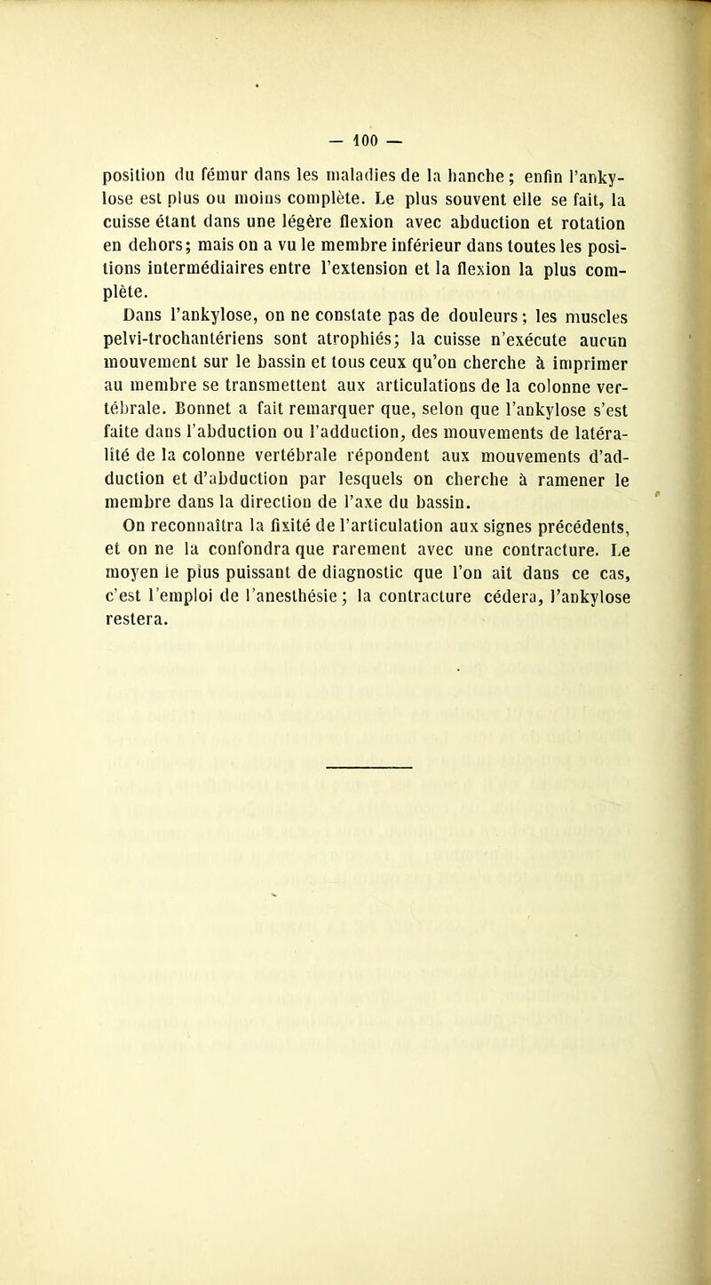 position du fémur dans les maladies de la hanche ; enfin l’anky- lose est plus ou moins complète. Le plus souvent elle se fait, la cuisse étant dans une légère flexion avec abduction et rotation en dehors; mais on a vu le membre inférieur dans toutes les posi- tions intermédiaires entre l’extension et la flexion la plus com- plète. Dans l'ankylose, on ne constate pas de douleurs ; les muscles pelvi-trochanlériens sont atrophiés; la cuisse n’exécute aucun mouvement sur le bassin et tous ceux qu’on cherche à imprimer au membre se transmettent aux articulations de la colonne ver- tébrale. Bonnet a fait remarquer que, selon que l’ankylose s’est faite dans l’abduction ou l’adduction, des mouvements de latéra- lité de la colonne vertébrale répondent aux mouvements d’ad- duction et d’abduction par lesquels on cherche à ramener le membre dans la direction de l’axe du bassin. On reconnaîtra la fixité de l’articulation aux signes précédents, et on ne la confondra que rarement avec une contracture. Le moyen le pius puissant de diagnostic que l’on ait dans ce cas, c’est l’emploi de l’anesthésie; la contracture cédera, l’ankylose restera.