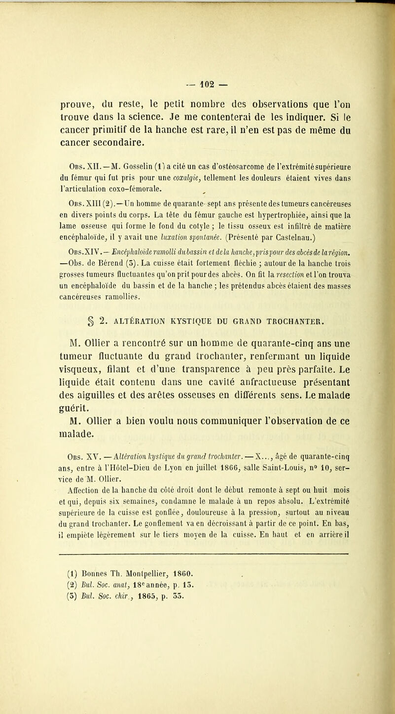 prouve, du reste, le petit nombre des observations que l’on trouve dans la science. Je me contenterai de les indiquer. Si le cancer primitif de la hanche est rare, il n’en est pas de même du cancer secondaire. Obs. XII.—M. Gosselin (l'i a cité un cas d’ostéosarcome de l’extrémité supérieure du fémur qui fut pris pour une coxalgie, tellement les douleurs étaient vives dans l’articulation coxo-fémorale. Obs.XIII (2).—Un homme de quarante- sept ans présente des tumeurs cancéreuses en divers points du corps. La tête du fémur gauche est hypertrophiée, ainsi que la lame osseuse qui forme le fond du cotyle ; le tissu osseux est infiltré de matière encéphaloïde, il y avait une luxation spontanée. (Présenté par Castelnau.) Obs.XIV.— Encéphaloïde ramolli dubassin et delà hanche,pris pour des abcès de larégion. —Obs. de Bérend (5). La cuisse était fortement fléchie ; autour de la hanche trois grosses tumeurs fluctuantes qu’on prit pour des abcès. On fit la resection et l’on trouva un encéphaloïde du bassin et de la hanche ; les prétendus abcès étaient des masses cancéreuses ramollies. § 2. ALTÉRATION KYSTIQUE DU GRAND TROCHANTER. M. Ollier a rencontré sur un homme de quarante-cinq ans une tumeur fluctuante du grand trochanter, renfermant un liquide visqueux, filant et d’une transparence à peu près parfaite. Le liquide était contenu dans une cavité anfractueuse présentant des aiguilles et des arêtes osseuses en différents sens. Le malade guérit. M. Ollier a bien voulu nous communiquer l’observation de ce malade. Obs. XV. —Altération kystique du grand trochanter.—X..,, âgé de quarante-cinq ans, entre à l’Hôlel-Dieu de Lyon en juillet 1866, salle Saint-Louis, n° 10, ser- vice de M. Ollier. Affection de la hanche du côté droit dont le début remonte à sept ou huit mois et qui, depuis six semaines, condamne le malade à un repos absolu. L’extrémité supérieure de la cuisse est gonflée, douloureuse à la pression, surtout au niveau du grand trochanter. Le gonflement va en décroissant à partir de ce point. En bas, il empiète légèrement sur le tiers moyen de la cuisse. En haut et en arrière il (1) Bonnes Th. Montpellier, 1860. (2) Bul. Soc. anat, 18eannée, p 15. (3) Bul. Soc. chir., 1865, p. 55.