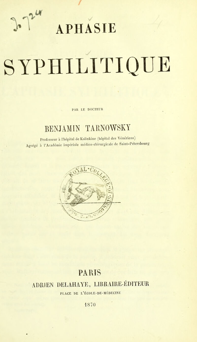 SYPHILITIQUE PAU LE DOCTEtm BENJAMIN TARNOWSKY Professeur à l'iiôpilal deKalinkine (hôpilal des Vénériens) Agrégé à l’Académie impériale médico-cliinirgicale de Saint-Pétersbourg PAUIS ADRIEN DELAHAATa, LIBRAIRE-ÉDITEUR PLACE DE l’ÉCOLE-DE-MÉDECINE 1870