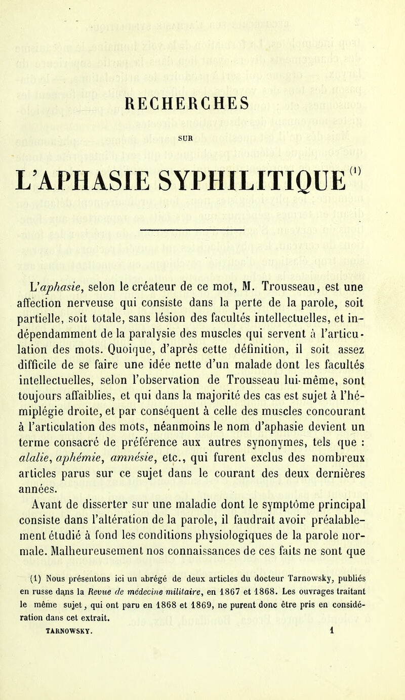 RECHERCHES SUR L’APHASIE SYPHILITIQUE Uaphasie, selon le créateur de ce mot, M. Trousseau, est une affection nerveuse qui consiste dans la perte de la parole, soit partielle, soit totale, sans lésion des facultés intellectuelles, et in- dépendamment de la paralysie des muscles qui servent à l’articu- lation des mots. Quoique, d’après cette définition, il soit assez difficile de se faire une idée nette d’un malade dont les facultés intellectuelles, selon l’observation de Trousseau lui-même, sont toujours affaiblies, et qui dans la majorité des cas est sujet à l’hé- miplégie droite, et par conséquent à celle des muscles concourant à l’articulation des mots, néanmoins le nom d’aphasie devient un terme consacré de préférence aux autres synonymes, tels que : alalie, aphémie, amnésie, etc., qui furent exclus des nombreux articles parus sur ce sujet dans le courant des deux dernières années. Avant de disserter sur une maladie dont le symptôme principal consiste dans l’altération de la parole, il faudrait avoir préalable- ment étudié à fond les conditions physiologiques de la parole nor- male. Malheureusement nos connaissances de ces faits ne sont que (1) Nous présentons ici un abrégé de deux articles du docteur Tarnowsky, publiés en russe dagis la fieurte de, médecine militaire, en 1867 et 1868. Les ouvrages traitant le même sujet, qui ont paru en 1868 et 1869, ne purent donc être pris en considé- ration dans cet extrait.