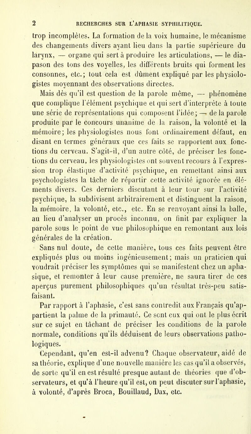 trop incomplètes. La formation delà voix humaine, le mécanisme des changements divers ayant lieu dans la partie supérieure du larynx, — organe qui sert à produire les articulations, — le dia- pason des tons des voyelles, les différents hruits qui forment les consonnes, etc.; tout cela est dûment expliqué par les physiolo- gistes moyennant des observations directes. Mais dès qu’il est question de la parole même, — phénomène que complique l'élément psychiijue et qui sert d’interprète à toute une série de représentations qui composent l’idée; — de la parole produite par le concours unanime de la raison, la volonté et la mémoire; les physiologistes nous font ordinairement défaut, en disant en termes généraux que ces faits se rapportent aux fonc- tions du cerveau. S’agit-il, d’un autre côté, de préciser les fonc- tions du cerveau, les physiologistes ont souvent recours à l’expres- sion trop élastiijue d’activité psychique, en remettant ainsi aux psychologistes la tâche de répartir cette activité ignorée en élé- ments divers. Ces derniers discutant à leur tour sur l’activité psychique, la subdivisent arbitrairement et distinguent la raison, la mémoire, la volonté, etc., etc. En se renvoyant ainsi la balle, au lieu d’analyser un procès inconnu, on finit par expliquer la parole sous le point de vue philosophique en remontant aux lois générales de la création. Sans nul doute, de cette manière, tous ces faits peuvent être expliqués plus ou moins ingénieusement; mais un praticien qui voudrait préciser les symptômes qui se manifestent chez un apha- sique, et remonter à leur cause première, ne saura tirer de ces aperçus purement philosophiques qu’un résultat très-peu satis- faisant. Par rapport à l’aphasie, c’est sans contredit aux Français qu’ap- partient la palme de la primauté. Ce sont eux qui ont le plus écrit sur ce sujet en tâchant de préciser les conditions de la parole normale, conditions qu’ils déduisent de leurs observations patho- logiques. Cependant, qu’en est-il advenu? Chaque observateur, aidé de sa théorie, explique d’une nouvelle manière les cas qu’il a observés, de sorte qu’il en est résulté presque autant de théories que d’ob- servateurs, et qu’à l’heure qu’il est, on peut discuter sur l’aphasie, à volonté, d’après Broca, Bouillaud, Dax, etc.