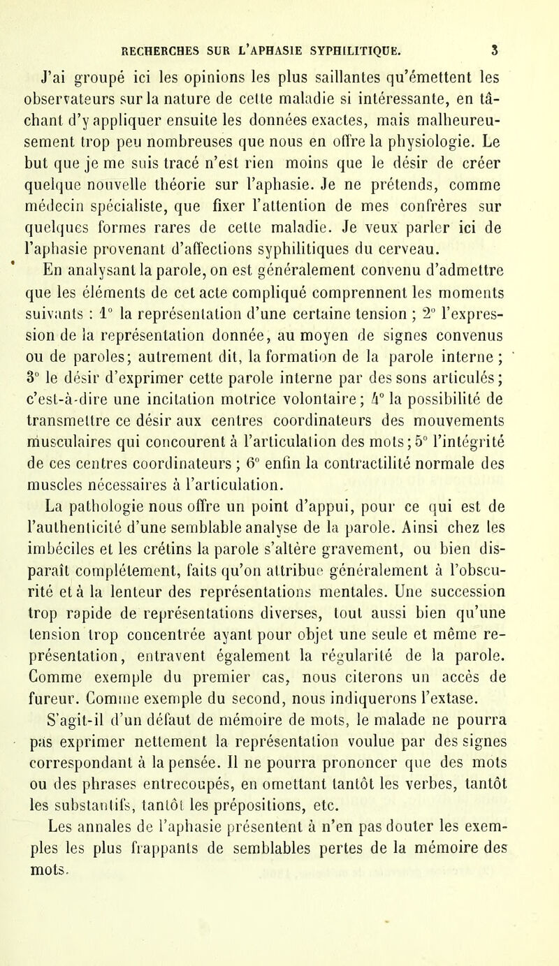 J’ai groupé ici les opinions les plus saillantes qu’émettent les observateurs sur la nature de cette maladie si intéressante, en tâ- chant d’y appliquer ensuite les données exactes, mais malheureu- sement trop peu nombreuses que nous en otTre la physiologie. Le but que je me suis tracé n’est rien moins que le désir de créer quelque nouvelle théorie sur l’aphasie. Je ne prétends, comme médecin spécialiste, que fixer l’attention de mes confrères sur quelques formes rares de cette maladie. Je veux parler ici de l’aphasie provenant d’affections syphilitiques du cerveau. En analysant la parole, on est généralement convenu d’admettre que les éléments de cet acte compliqué comprennent les moments suivants : 1 la représentation d’une certaine tension ; 2 l’expres- sion de la représentation donnée, au moyen de signes convenus ou de paroles; autrement dit, la formation de la parole interne; 3° le désir d’exprimer cette parole interne par des sons articulés; c’est-à-dire une incitation motrice volontaire; k° la possibilité de transmettre ce désir aux centres coordinateurs des mouvements ndusculaires qui concourent à l’articulation des mots;5“ l’intégrité de ces centres coordinateurs ; 6° enfin la contractilité normale des muscles nécessaires à l’articulation. La pathologie nous offre un point d’appui, pour ce qui est de l’authenticité d’une semblable analyse de la parole. Ainsi chez les imbéciles et les crétins la parole s’altère gravement, ou bien dis- paraît complètement, faits qu’on attribue généralement à l’obscu- rité et à 1a lenteur des représentations mentales. Une succession trop rapide de représentations diverses, tout aussi bien qu’une tension trop concentrée ayant pour objet une seule et même re- présentation, entravent également la régularité de la parole. Comme exemple du premier cas, nous citerons un accès de fureur. Comme exemple du second, nous indiquerons l’extase. S’agit-il d’un défaut de mémoire de mots, le malade ne pourra pas exprimer nettement la représentation voulue par des signes correspondant à la pensée. Il ne pourra prononcer que des mots ou des phrases entrecoupés, en omettant tantôt les verbes, tantôt les substantifs, tantôt les prépositions, etc. Les annales de l’aphasie présentent à n’en pas douter les exem- ples les plus frappants de semblables pertes de la mémoire des mots.