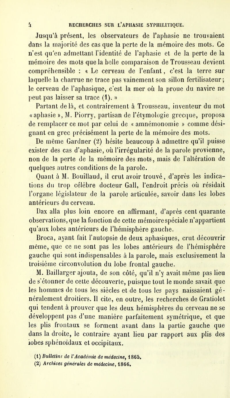 Jusqu’à présent, les observateurs de l’aphasie ne trouvaient dans la majorité des cas que la perte de la mémoire des mots. Ce n’est qu’en admettant l’identité de l’aphasie et de la perte de la mémoire des mots que la belle comparaison de Trousseau devient compréhensible : « Le cerveau de l’enfant, c’est la terre sur laquelle la charrue ne trace pas vainement son sillon fertilisateur ; le cerveau de l’aphasique, c’est la mer où la proue du navire ne peut pas laisser sa trace (1). » Parlant delà, et contrairement à Trousseau, inventeur du mot «aphasie », M. Piorry, partisan de l’étymologie grecque, proposa de remplacer ce mot par celui de « amnémonomie » comme dési- gnant en grec précisément la perte de la mémoire des mots. De même Gardner (2) hésite beaucoup à admettre qu’il puisse exister des cas d’aphasie, où l’irrégularité de la parole provienne, non de la perte de la mémoire des mots, mais de l’altération de quelques autres conditions de la parole. Quant à M. Bouillaud, il crut avoir trouvé, d’après les indica- tions du trop célébré docteur Gall, l’endroit précis où résidait l’organe législateur de la parole articulée, savoir dans les lobes antérieurs du cerveau. Dax alla plus loin encore en affirmant, d’après cent quarante observations, que la fonction de cette mémoire spéciale n’appartient qu’aux lobes antérieurs de l’hémisphère gauche. Broca, ayant fait l’autopsie de deux aphasiques, crut découvrir même, que ce ne sont pas les lobes antérieurs de l’hémisphère gauche qui sont indispensables à la parole, mais exclusivement la troisième circonvolution du lobe frontal gauche. M. Baillarger ajouta, de son côté, qu’il n’y avait même pas lieu de s’étonner de celle découverte, puisque tout le monde savait que les hommes de tous les siècles et de tous les pays naissaient gé- néralement droitiers. Il cite, en outre, les recherches de Graliolet qui tendent à prouver que les deux hémisphères du cerveau ne se développent pas d’une manière parfaitement symétrique, et que les plis frontaux se forment avant dans la partie gauche que dans la droite, le contraire ayant lieu par rapport aux plis des lobes sphénoïdaux et occipitaux. (1) Bulletim de l’Académie de médecine, 1865. (2) Archives générales de médecine, 1866.