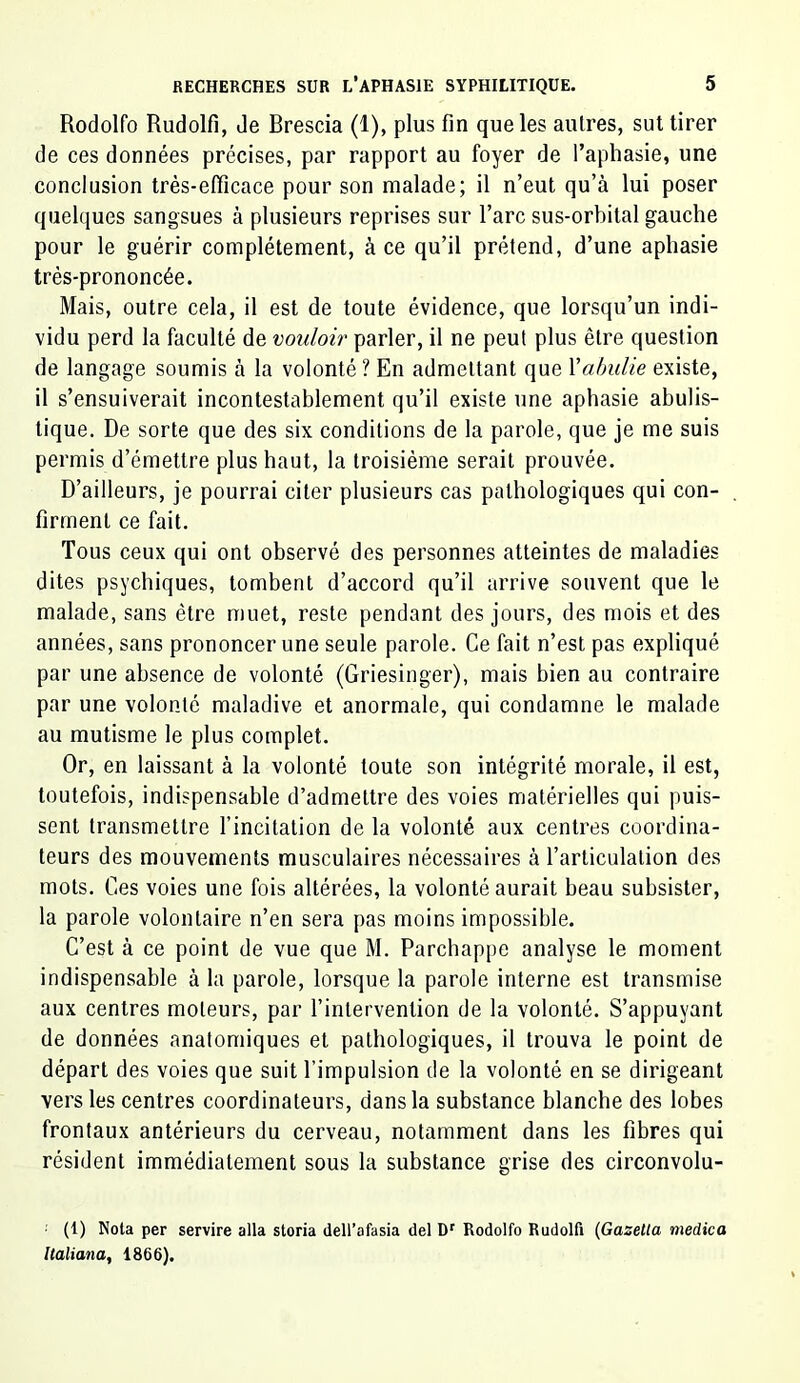 Rodolfo Rudolf], de Brescia (1), plus fin que les autres, sut tirer de ces données précises, par rapport au foyer de l’aphasie, une conclusion très-eiïîcace pour son malade; il n’eut qu’à lui poser quelques sangsues à plusieurs reprises sur l’arc sus-orbital gauche pour le guérir complètement, à ce qu’il prétend, d’une aphasie trés-prononcée. Mais, outre cela, il est de toute évidence, que lorsqu’un indi- vidu perd la faculté de vouloir parler, il ne peut plus être question de langage soumis à la volonté? En admettant que Vabulie existe, il s’ensuiverait incontestablement qu’il existe une aphasie abulis- tique. De sorte que des six conditions de la parole, que je me suis permis d’émettre plus haut, la troisième serait prouvée. D’ailleurs, je pourrai citer plusieurs cas pathologiques qui con- , firment ce fait. Tous ceux qui ont observé des personnes atteintes de maladies dites psychiques, tombent d’accord qu’il arrive souvent que le malade, sans être muet, reste pendant des jours, des mois et des années, sans prononcer une seule parole. Ce fait n’est pas expliqué par une absence de volonté (Griesinger), mais bien au contraire par une volonté maladive et anormale, qui condamne le malade au mutisme le plus complet. Or, en laissant à la volonté toute son intégrité morale, il est, toutefois, indispensable d’admettre des voies matérielles qui puis- sent transmettre l’incitation de la volonté aux centres coordina- teurs des mouvements musculaires nécessaires à l’articulation des mots. Ces voies une fois altérées, la volonté aurait beau subsister, la parole volontaire n’en sera pas moins impossible. C’est à ce point de vue que M. Parchappe analyse le moment indispensable à la parole, lorsque la parole interne est transmise aux centres moteurs, par l’intervention de la volonté. S’appuyant de données anatomiques et pathologiques, il trouva le point de départ des voies que suit l’impulsion de la volonté en se dirigeant vers les centres coordinateurs, dans la substance blanche des lobes frontaux antérieurs du cerveau, notamment dans les fibres qui résident immédiatement sous la substance grise des circonvolu- • (1) Nota per servire alla storia dell’afasia del D' Rodolfo Rudolfi (Gazella medica Haliana, 1866).