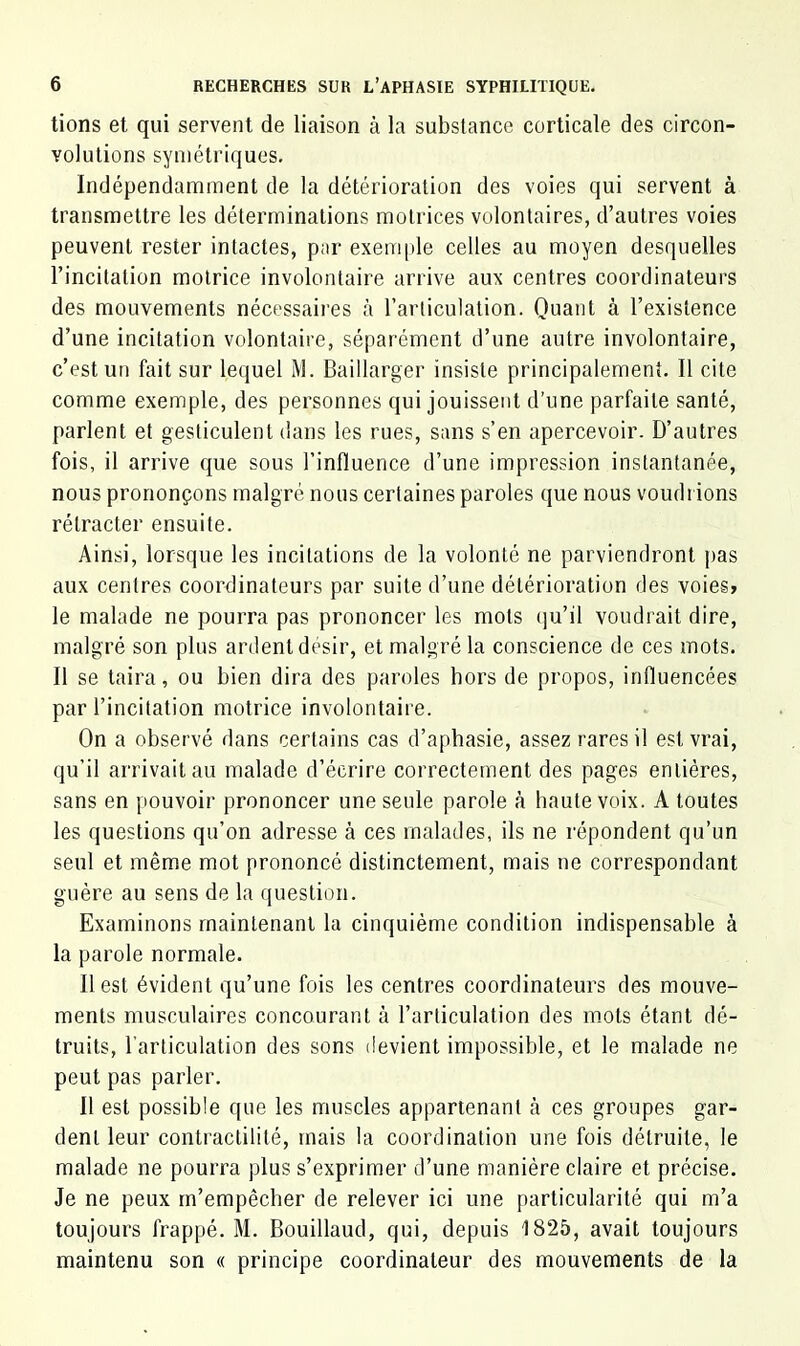 lions et qui servent de liaison à la substance corticale des circon- volutions symétriques. Indépendamment de la détérioration des voies qui servent à transmettre les déterminations motrices volontaires, d’autres voies peuvent rester intactes, par exem|)le celles au moyen desquelles l’incitation motrice involontaire arrive aux centres coordinateurs des mouvements nécessaii'es cà l’articulation. Quant à l’existence d’une incitation volontaire, séparément d’une autre involontaire, c’est un fait sur lequel M. Baillarger insiste principalement. Il cite comme exemple, des personnes qui jouissent d’une parfaite santé, parlent et gesticulent dans les rues, sans s’en apercevoir. D’autres fois, il arrive que sous l’influence d’une impression instantanée, nous prononçons malgré nous certaines paroles que nous voudrions rétracter ensuite. Ainsi, lorsque les incitations de la volonté ne parviendront pas aux centres coordinateurs par suite d’une détérioration des voies» le malade ne pourra pas prononcer les mots (]u’il voudrait dire, malgré son plus ardent désir, et malgré la conscience de ces mots. Il se taira, ou bien dira des paroles hors de propos, influencées par l’incitation motrice involontaire. On a observé dans certains cas d’apbasie, assez rares il est vrai, qu’il arrivait au malade d’écrire correctement des pages entières, sans en pouvoir prononcer une seule parole à haute voix. A toutes les questions qu’on adresse à ces malades, ils ne répondent qu’un seul et même mot prononcé distinctement, mais ne correspondant guère au sens de la question. Examinons maintenant la cinquième condition indispensable à la parole normale. Il est évident qu’une fois les centres coordinateurs des mouve- ments musculaires concourant à l’articulation des mots étant dé- truits, l’articulation des sons devient impossible, et le malade ne peut pas parler. Il est possible que les muscles appartenant à ces groupes gar- dent leur contractilité, mais la coordination une fois détruite, le malade ne pourra plus s’exprimer d’une manière claire et précise. Je ne peux rn’empêcber de relever ici une particularité qui m’a toujours frappé. M. Bouillaud, qui, depuis 1825, avait toujours maintenu son « principe coordinateur des mouvements de la