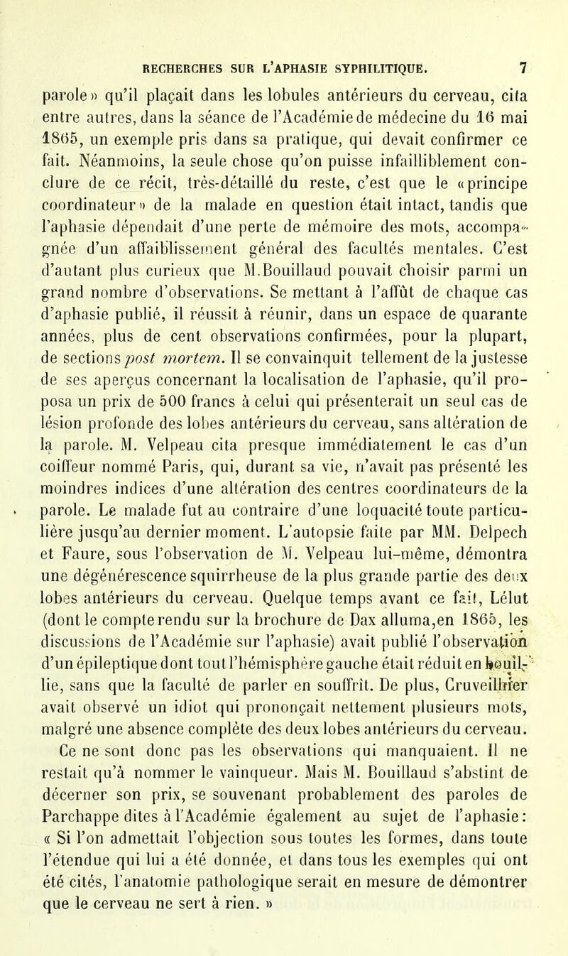 parole» qu’il plaçait dans les lobules antérieurs du cerveau, cita entre autres, dans la séance de l’Académie de médecine du 16 mai 1865, un exemple pris dans sa pratique, qui devait confirmer ce fait. Néanmoins, la seule chose qu’on puisse infailliblement con- clure de ce récit, très-détaillé du reste, c’est que le «principe coordinateur» de la malade en question était intact, tandis que l’aphasie dépendait d’une perte de mémoire des mots, accompa- gnée d’un alTaiblissement général des facultés mentales. C’est d’autant plus curieux que M.Bouillaud pouvait choisir parmi un grand nombre d’observations. Se mettant à l’affût de chaque cas d’aphasie publié, il réussit à réunir, dans un espace de quarante années, plus de cent observations confirmées, pour la plupart, de sections mortem. Il se convainquit tellement de la justesse de ses aperçus concernant la localisation de l’aphasie, qu’il pro- posa un prix de 500 francs à celui qui présenterait un seul cas de lésion profonde des lobes antérieurs du cerveau, sans altération de la parole. M. Velpeau cita presque immédiatement le cas d’un coifi'eur nommé Paris, qui, durant sa vie, n’avait pas présenté les moindres indices d’une altération des centres coordinateurs de la parole. Le malade fut au contraire d’une loquacité toute particu- lière jusqu’au dernier moment. L’autopsie faite par MM. Delpech et Faure, sous l’observation de i\i. Velpeau lui-même, démontra une dégénérescence squirrheuse de la plus grande partie des deux lobes antérieurs du cerveau. Quelque temps avant ce fait, Lélut (dont le compterendu sur la brochure de Dax alluma,en 1865, les discussions de l’Académie sur l’aphasie) avait publié l’observation d’un épileptique dont tout l’hémisphère gauche était réduit en h.ouîfT’ lie, sans que la faculté de parler en souffrît. De plus, Gruveilhier avait observé un idiot qui prononçait nettement plusieurs mots, malgré une absence complète des deux lobes antérieurs du cerveau. Ce ne sont donc pas les observations qui manquaient. Il ne restait qu’à nommer le vainqueur. Mais M. Bouillaud s’abstint de décerner son prix, se souvenant probablement des paroles de Parchappe dites à l’Académie également au sujet de l’aphasie: (( Si l’on admettait l’objection sous toutes les formes, dans toute l’étendue qui lui a été donnée, et dans tous les exemples qui ont été cités, l’anatomie pathologique serait en mesure de démontrer que le cerveau ne sert à rien. »