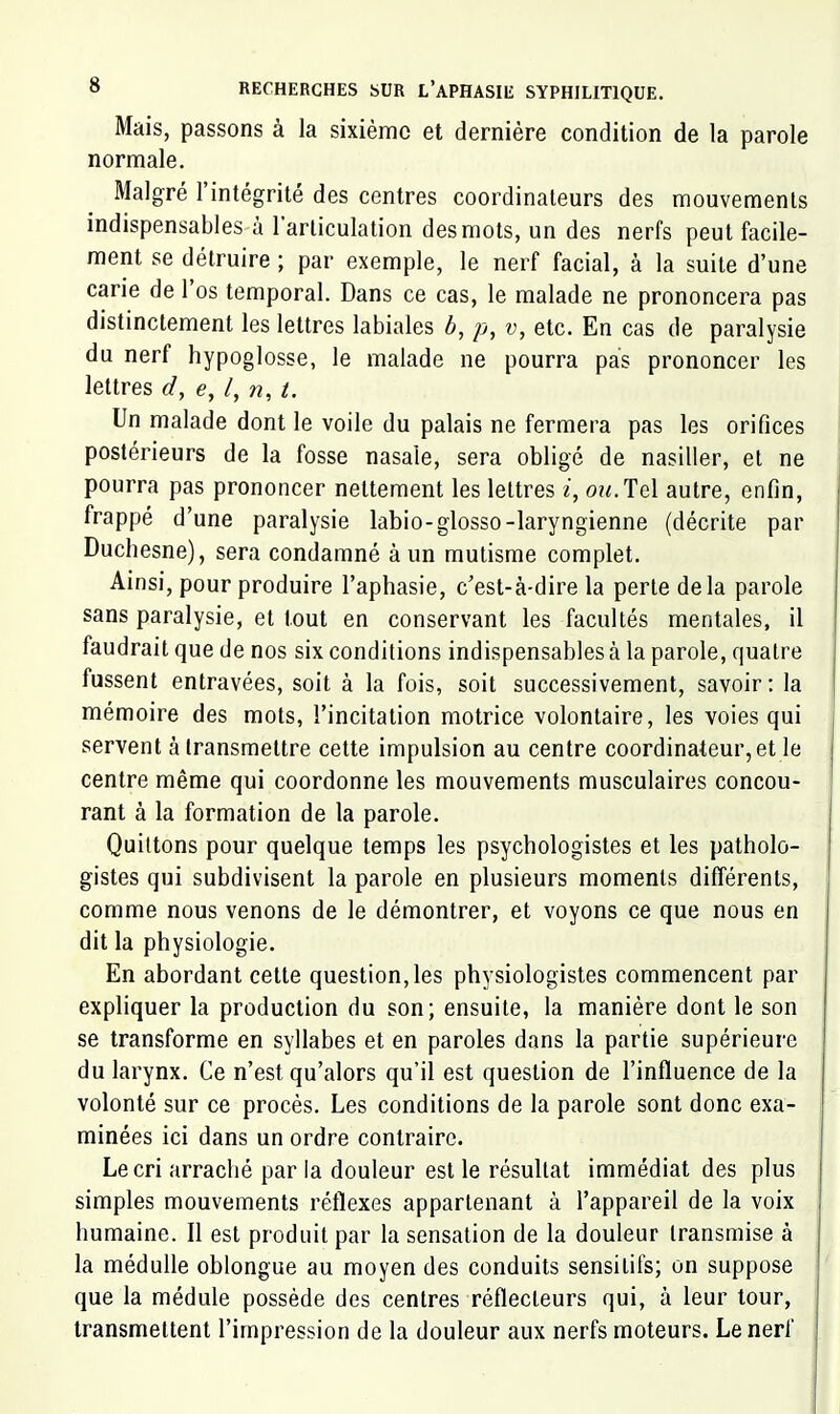 Mais, passons à la sixième et dernière condition de la parole normale. Malgré l’intégrité des centres coordinateurs des mouvements indispensables à l’articulation des mots, un des nerfs peut facile- ment se détruire ; par exemple, le nerf facial, à la suite d’une carie de l’os temporal. Dans ce cas, le malade ne prononcera pas distinctement les lettres labiales b, p, v, etc. En cas de paralysie du nerf hypoglosse, le malade ne pourra pas prononcer les lettres d, e, /, n, t. Un malade dont le voile du palais ne fermera pas les orifices postérieurs de la fosse nasale, sera obligé de nasiller, et ne pourra pas prononcer nettement les lettres 2, o?2.Tel autre, enfin, frappé d’une paralysie labio-glosso-laryngienne (décrite par Duchesne), sera condamné à un mutisme complet. Ainsi, pour produire l’aphasie, c’est-à-dire la perte delà parole sans paralysie, et tout en conservant les facultés mentales, il faudrait que de nos six conditions indispensables à la parole, quatre fussent entravées, soit à la fois, soit successivement, savoir; la mémoire des mots, l’incitation motrice volontaire, les voies qui servent à transmettre cette impulsion au centre coordinateur, et le centre même qui coordonne les mouvements musculaires concou- rant à la formation de la parole. Quittons pour quelque temps les psychologistes et les patholo- gistes qui subdivisent la parole en plusieurs moments différents, comme nous venons de le démontrer, et voyons ce que nous en dit la physiologie. En abordant cette question,les physiologistes commencent par expliquer la production du son; ensuite, la manière dont le son se transforme en syllabes et en paroles dans la partie supérieure du larynx. Ce n’est qu’alors qu’il est question de l’influence de la volonté sur ce procès. Les conditions de la parole sont donc exa- minées ici dans un ordre contraire. Le cri arraché par la douleur est le résultat immédiat des plus simples mouvements réflexes appartenant à l’appareil de la voix humaine. Il est produit par la sensation de la douleur transmise à la médulle oblongue au moyen des conduits sensitifs; on suppose que la médule possède des centres réflecteurs qui, à leur tour, transmettent l’impression de la douleur aux nerfs moteurs. Le nerf