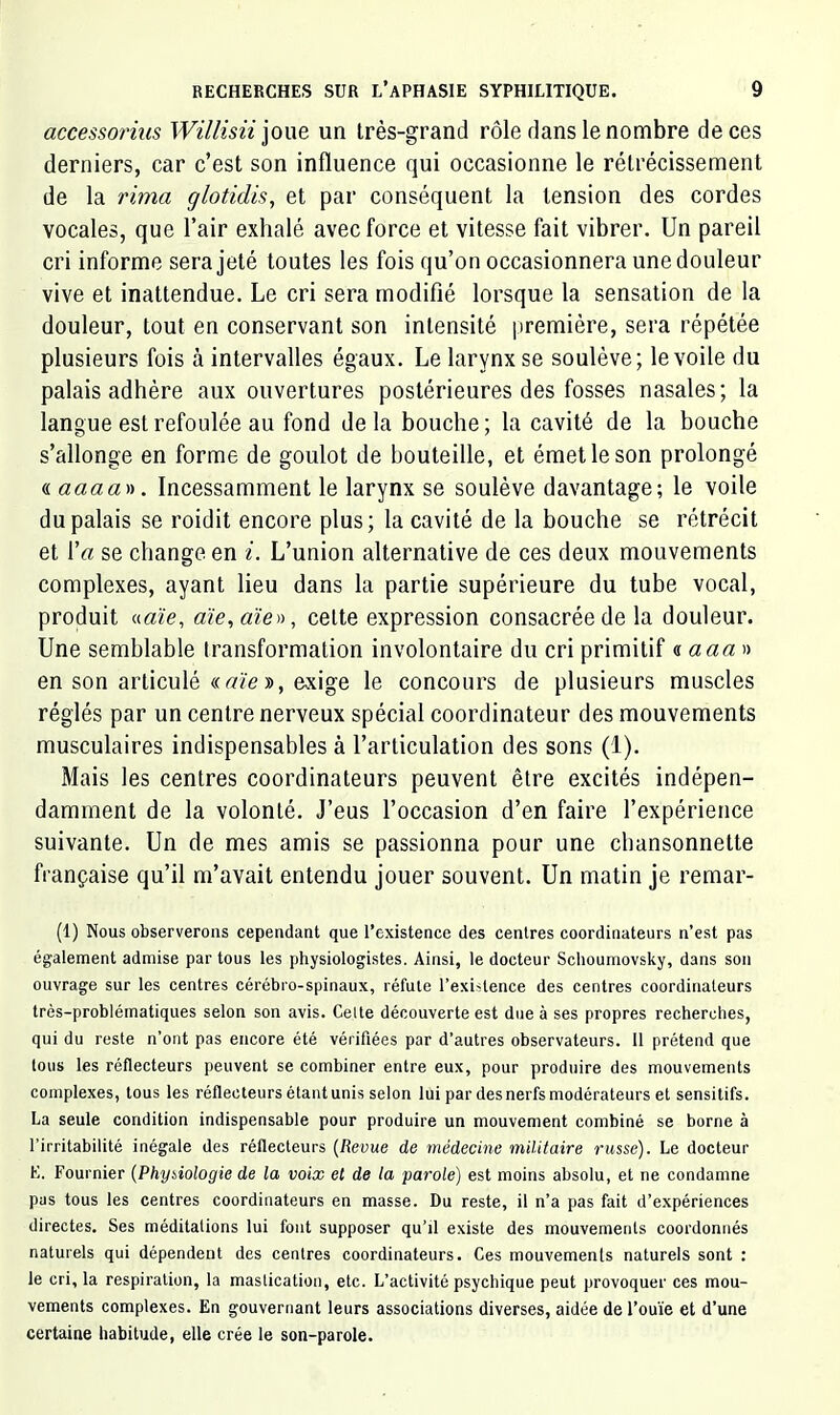 accessorius joue un Irès-grand rôle dans le nombre de ces derniers, car c’est son influence qui occasionne le rétrécissement de la rima glotidis, et par conséquent la tension des cordes vocales, que l’air exhalé avec force et vitesse fait vibrer. Un pareil cri informe sera jeté toutes les fois qu’on occasionnera une douleur vive et inattendue. Le cri sera modifié lorsque la sensation de la douleur, tout en conservant son intensité première, sera répétée plusieurs fois à intervalles égaux. Le larynx se soulève; le voile du palais adhère aux ouvertures postérieures des fosses nasales; la langue est refoulée au fond delà bouche; la cavité de la bouche s’allonge en forme de goulot de bouteille, et émet le son prolongé aaaaa)). Incessamment le larynx se soulève davantage; le voile du palais se roidit encore plus; la cavité de la bouche se rétrécit et \'a se change en i. L’union alternative de ces deux mouvements complexes, ayant lieu dans la partie supérieure du tube vocal, produit «aze, aïe, aïe)), celte expression consacrée de la douleur. Une semblable transformation involontaire du cri primitif « azza» en son articulé « aie », exige le concours de plusieurs muscles réglés par un centre nerveux spécial coordinateur des mouvements musculaires indispensables à l’articulation des sons (1). Mais les centres coordinateurs peuvent être excités indépen- damment de la volonté. J’eus l’occasion d’en faire l’expérience suivante. Un de mes amis se passionna pour une chansonnette française qu’il m’avait entendu jouer souvent. Un matin Je remar- (1) Nous observerons cependant que l’existence des centres coordinateurs n’est pas également admise par tous les physiologistes. Ainsi, le docteur Sclioumovsky, dans son ouvrage sur les centres cérébro-spinaux, réfute l’existence des centres coordinateurs très-problématiques selon son avis. Celte découverte est due à ses propres recherches, qui du reste n’ont pas encore été vérifiées par d’autres observateurs. 11 prétend que tous les réflecteurs peuvent se combiner entre eux, pour produire des mouvements complexes, tous les réflecteurs étant unis selon lui par des nerfs modérateurs et sensitifs. La seule condition indispensable pour produire un mouvement combiné se borne à l’irritabilité inégale des réflecteurs {Revue de médecine militaire russe). Le docteur E. Fournier {Physiologie de la voix et de la parole) est moins absolu, et ne condamne pas tous les centres coordinateurs en masse. Du reste, il n’a pas fait d’expériences directes. Ses méditations lui fout supposer qu’il existe des mouvements coordonnés naturels qui dépendent des centres coordinateurs. Ces mouvements naturels sont : le cri, la respiration, la mastication, etc. L’activité psychique peut provoquer ces mou- vements complexes. En gouvernant leurs associations diverses, aidée de l’ouïe et d’une certaine habitude, elle crée le son-parole.