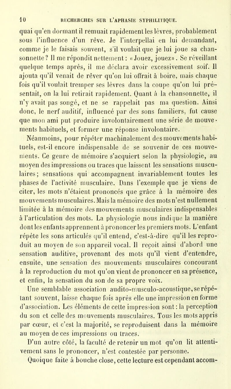 quai qil’en dormant il remuait rapidement les lèvres, probablement sous l’influence d’un rêve. Je l’interpellai en lui demandant, comme je le faisais souvent, s’il voulait que je lui joue sa cban- soniielte? Il me répondit nettement : «Jouez, jouez». Se réveillant quelque temps après, il me déclara avoir excessivement soif. Il ajouta qu’il venait de rêver qu’on lui offrait à boire, mais cba(iue fois qu’il voulait tremper ses lèvres dans la coupe qu’on lui pré- sentait, on la lui retirait rapidement. Quant à la chansonnette, il n’y avait pas songé, et ne se rappelait pas ma question. Ainsi donc, le nerf auditif, influencé par des sons familiers, fut cause que mon ami put produire involontairement une série de mouve- ments habituels, et former une réponse involontaire. Néanmoins, pour répéter machinalement des mouvements habi- tuels, est-il encore indispensable de se souvenir de ces mouve- ments. Ce genre de mémoire s’acquiert selon la physiologie, au moyen des impressions ou traces que laissent les sensations muscu- laires; sensations qui accompagnent invariablement toutes les phases de l’activité musculaire. Dans l’exemple que je viens de citer, les mots n’étaient prononcés que grâce à la mémoire des mouvements musculaires. Mais la mémoire des mots n’est nullement limitée à la mémoire des mouvements musculaires indispensables à l’articulation des mots. La physiologie nous indique la manière dontlesenfantsapprennent à prononcerles premiers mots. L’enfant répète les sons articulés (|u’il entend, c’est-à-dire qu’il les repro- duit au moyen de son appareil vocal. Il reçoit ainsi d’abord une sensation auditive, provenant des mots qu’il vient d’entendre, ensuite, une sensation des mouvements musculaires concourant à la reproduction du mot qu’on vient de prononcer en sa présence, et enfin, la sensation du son de sa propre voix. Une semblable association audito-musculo-acoustique, se répé- tant souvent, laisse chaque fois après elle une impression en forme d’association. Les éléments de cette impression sont : la perception du son et celle des mouvements musculaires. Tous les mots appris par cœur, et c’est la majorité, se reproduisent dans la mémoire au moyen de ces impressions ou traces. D’un autre côté, la faculté de retenir un mot qu’on lit attenti- vement sans le prononcer, n’est contestée par personne. Quoique faite à bouche close, cette lecture est cependant accom-