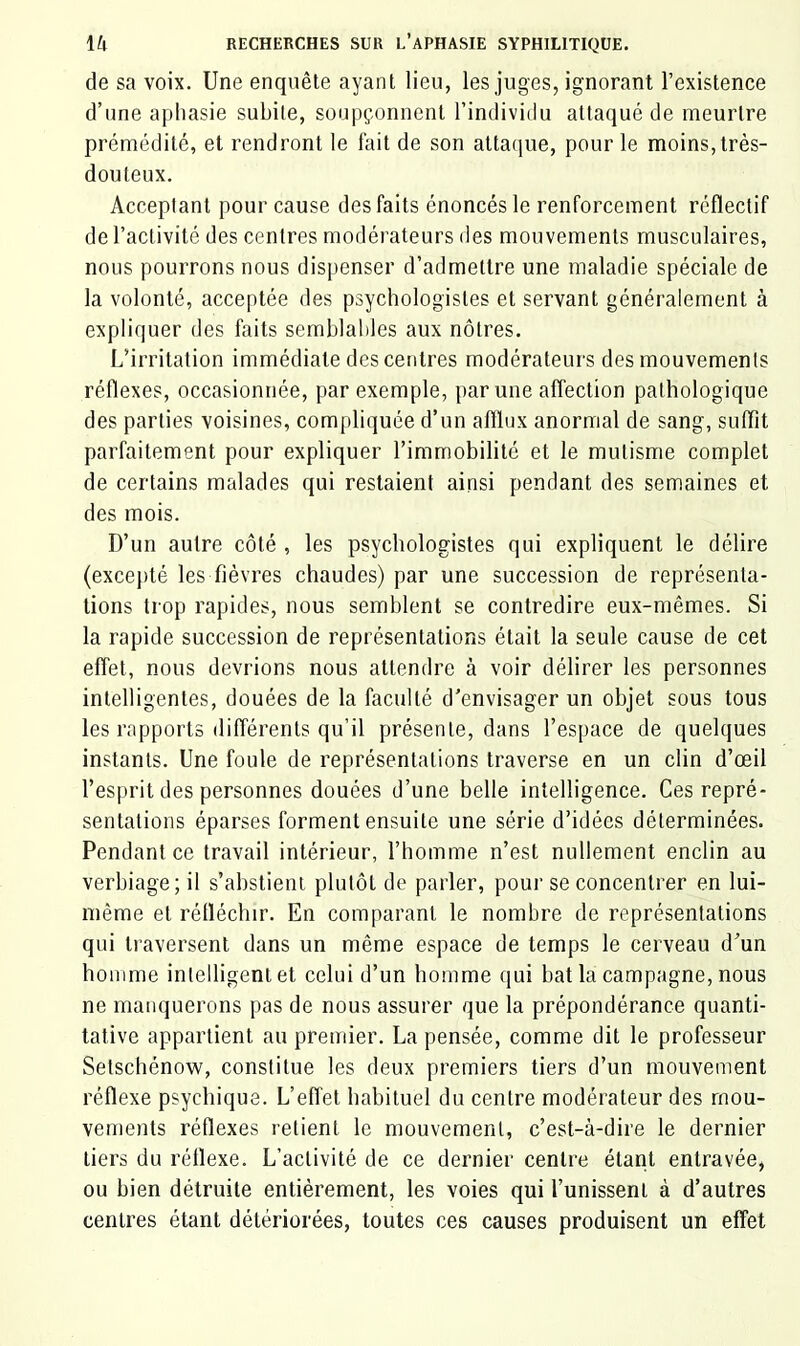 de sa voix. Une enquête ayant lieu, les juges, ignorant l’existence d’une aphasie subite, soupçonnent l’individu attaqué de meurtre prémédité, et rendront le fait de son attaque, pour le moins,très- douteux. Acceptant pour cause des faits énoncés le renforcement réflectif de l’activité des centres modérateurs des mouvements musculaires, nous pourrons nous dispenser d’admettre une maladie spéciale de la volonté, acceptée des psychologistes et servant généralement à expliquer des faits semblables aux nôtres. L’irritation immédiate des centres modérateurs des mouvements réflexes, occasionnée, par exemple, par une affection pathologique des parties voisines, compliquée d’un aftlux anormal de sang, suffit parfaitement pour expliquer l’immobilité et le mutisme complet de certains malades qui restaient ainsi pendant des semaines et des mois. D’un autre côté , les psychologistes qui expliquent le délire (excej)té les fièvres chaudes) par une succession de représenta- tions trop rapides, nous semblent se contredire eux-mêmes. Si la rapide succession de représentations était la seule cause de cet effet, nous devrions nous attendre à voir délirer les personnes intelligentes, douées de la faculté d’envisager un objet sous tous les rapports différents qu’il présente, dans l’espace de quelques instants. Une foule de représentations traverse en un clin d’œil l’esprit des personnes douées d’une belle intelligence. Ces repré- sentations éparses forment ensuite une série d’idées déterminées. Pendant ce travail intérieur, l’homme n’est nullement enclin au verbiage; il s’abstient plutôt de parler, pour se concentrer en lui- même et rélléchir. En comparant le nombre de représentations qui traversent dans un même espace de temps le cerveau d’un homme intelligent et celui d’un homme qui bat la campagne, nous ne manquerons pas de nous assurer que la prépondérance quanti- tative appartient au premier. La pensée, comme dit le professeur Setschénow, constitue les deux premiers tiers d’un mouvement réflexe psychique. L’efl'et habituel du centre modérateur des mou- vements réflexes retient le mouvement, c’est-à-dire le dernier tiers du réflexe. L’activité de ce dernier centre étant entravée, ou bien détruite entièrement, les voies qui l’unissent à d’autres centres étant détériorées, toutes ces causes produisent un effet