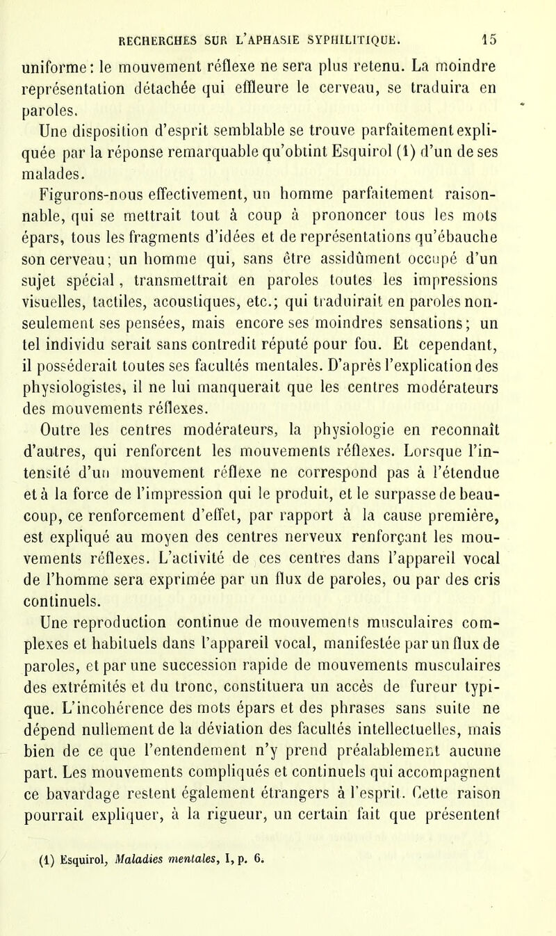 uniforme : le mouvement réflexe ne sera plus retenu. La moindre représentation détachée qui effleure le cerveau, se traduira en paroles. Une disposition d’esprit semblable se trouve parfaitement expli- quée par la réponse remarquable qu’obtint Esquirol (1) d’un de ses malades. Figurons-nous effectivement, un homme parfaitement raison- nable, qui se mettrait tout à coup à prononcer tous les mots épars, tous les fragments d’idées et de représentations qu’ébauche son cerveau; un homme qui, sans être assidûment occupé d’un sujet spécial, transmettrait en paroles toutes les impressions visuelles, tactiles, acoustiques, etc.; qui traduirait en paroles non- seulement ses pensées, mais encore ses moindres sensations; un tel individu serait sans contredit réputé pour fou. Et cependant, il posséderait toutes ses facultés mentales. D’après l’explication des physiologistes, il ne lui manquerait que les centres modérateurs des mouvements réflexes. Outre les centres modérateurs, la physiologie en reconnaît d’autres, qui renforcent les mouvements réflexes. Lorsque l’in- tensité d’un mouvement réflexe ne correspond pas à l’étendue et à la force de l’impression qui le produit, et le surpasse de beau- coup, ce renforcement d’effet, par rapport à la cause première, est expliqué au moyen des centres nerveux renforçant les mou- vements réflexes. L’activité de ces centres dans l’appareil vocal de l’homme sera exprimée par un flux de paroles, ou par des cris continuels. Une reproduction continue de mouvements musculaires com- plexes et habituels dans l’appareil vocal, manifestée par un flux de paroles, et par une succession rapide de mouvements musculaires des extrémités et du tronc, constituera un accès de fureur typi- que. L’incohérence des mots épars et des phrases sans suite ne dépend nullement de la déviation des facultés intellectuelles, mais bien de ce que l’entendement n’y prend préalablement aucune part. Les mouvements compliqués et continuels qui accompagnent ce bavardage restent également étrangers à l’esprit. Cette raison pourrait expliquer, à la rigueur, un certain fait que présentent (1) Esquirol, Maladies mentales, I, p. 6.