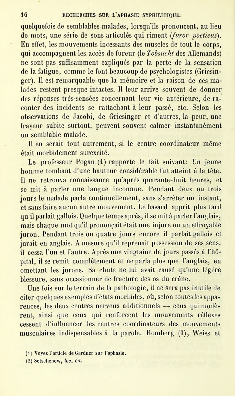 quelquefois de semblables malades, lorsqu’ils prononcent, au lieu de mots, une série de sons articulés qui riment [furor poeticiis). En effet, les mouvements incessants des muscles de tout le corps, qui accompagnent les accès de fureur (le Tobsucht des Allemands) ne sont pas suffisamment expliqués par la perte de la sensation de la fatigue, comme le font beaucoup de psychologistes (Griesin- ger). Il est remarquable que la mémoire et la raison de ces ma- lades restent presque intactes. Il leur arrive souvent de donner des réponses trés-sensées concernant leur vie antérieure, de ra- conter des incidents se rattachant à leur passé, etc. Selon les observations de Jacobi, de Griesinger et d’autres, la peur, une frayeur subite surtout, peuvent souvent calmer instantanément un semblable malade. Il en serait tout autrement, si le centre coordinateur même était morbidement surexcité. Le professeur Pogan (1) rapporte le fait suivant: Un jeune homme tombant d’une hauteur considérable fut atteint à la tête. Il ne retrouva connaissance qu’après quarante-huit heures, et se mit à parler une langue inconnue. Pendant deux ou trois jours le malade parla continuellement, sans s’arrêter un instant, et sans faire aucun autre mouvement. Le hasard apprit plus tard qu’il parlait gallois. Quelque temps après, il se mit à parler l’anglais, mais chaque mot qu’il prononçait était une injure ou un effroyable juron. Pendant trois ou quatre jours encore il parlait gallois et jurait en anglais. A mesure qu’il reprenait possession de ses sens, il cessa l’un et l’autre. Après une vingtaine de jours passés à l’hô- pital, il se remit complètement et ne parla plus que l’anglais, en omettant les jurons. Sa chute ne lui avait causé qu’une légère blessure, sans occasionner de fracture des os du crâne. Une fois sur le terrain de la pathologie, il ne sera pas inutile de citer quelques exemples d’états morbides, où, selon toutes les appa- rences, les deux centres nerveux additionnels — ceux qui modè- rent, ainsi que ceux qui renforcent les mouvements réflexes cessent d’influencer les cenli es coordinateurs des mouvements musculaires indispensables à la parole. Romberg (1), Weiss et (1) Voyez l’article de Gardner sur l’aphasie. (2) Setschénow, loc. cit.