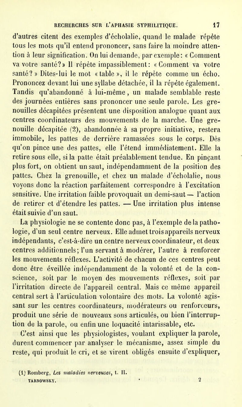 d’autres citent des exemples d’écholalie, quand le malade répète tous les mots qu’il entend prononcer, sans faire la moindre atten- tion à leur signification. On lui demande, par exemple: « Gomment va votre santé?» 11 répète impassiblement : «Comment va votre santé? » Dites-lui le mot «table », il le répète comme un écho. Prononcez devant lui une syllabe détachée, il la répète également. Tandis qu’abandonné à lui-même, un malade semblable reste des journées entières sans prononcer une seule parole. Les gre- nouilles décapitées présentent une disposition analogue quant aux centres coordinateurs des mouvements de la marche. Une gre- nouille décapitée (2), abandonnée à sa propre initiative, restera immobile, les pattes de derrière ramassées sous le corps. Dès qu’on pince une des pattes, elle l’étend immédiatement. Elle la retire sous elle, si la patte était préalablement tendue. En pinçant plus fort, on obtient un saut, indépendamment de la position des pattes. Chez la grenouille, et chez un malade d’écholalie, nous voyons donc la réaction parfaitement correspondre à l’excitation sensitive. Une irritation faible provoquait un demi-saut—- l’action de retirer et d’étendre les pattes. —Une irritation plus intense était suivie d’un saut. La physiologie ne se contente donc pas, à l’exemple delà patho- logie, d’un seul centre nerveux. Elle admet trois appareils nerveux indépendants, c’est-à-dire un centre nerveux coordinateur, et deux centres additionnels; l’un servant à modérer, l’autre à renforcer les mouvements réflexes. L’activité de chacun de ces centres peut donc être éveillée Indépendamment de la volonté et de la con- science, soit par le moyen des mouvements réflexes, soit par l’irritation directe de l’appareil central. Mais ce même appareil central sert à l’articulation volontaire des mots. La volonté agis- sant sur les centres coordinateurs, modérateurs ou renforceurs, produit une série de nouveaux sons articulés, ou bien l’interrup- tion de la parole, ou enfin une loquacité intarissable, etc. C’est ainsi que les physiologistes, voulant expliquer la parole, durent commencer par analyser le mécanisme, assez simple du reste, qui produit le cri, et se virent obligés ensuite d’expliquer, (1) Romberg, Les maladies nerveuses, t. II. TARNOWSKY. ‘ 2