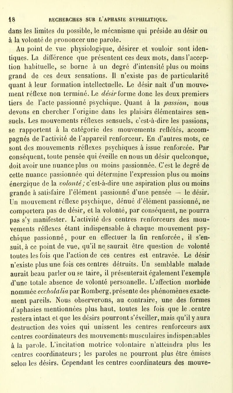 dans les limites du possible, le mécanisme qui préside au désir ou à la volonté de prononcer une parole. Au point de vue physiologique, désirer et vouloir sont iden- tiques. La différence que présentent ces deux mots, dans l’accep- tion habituelle, se borne à un degré d’intensité plus ou moins grand de ces deux sensations. Il n’existe pas de particularité quant à leur formation intellectuelle. Le désir naît d’un mouve- ment réflexe non terminé. Le désir îorme donc les deux premiers tiers de l’acte passionné psychique. Quant à la passion, nous devons en chercher l’origine dans les plaisirs élémentaires sen- suels. Les mouvements réflexes sensuels, c’est-à-dire les passions, se rapportent à la catégorie des mouvements reflétés, accom- pagnés de l’activité de l’appareil renforceur. En d’autres mots, ce sont des mouvements réflexes psychiques à issue renforcée. Par conséquent, toute pensée qui éveille en nous un désir quelconque, doit avoir une nuance plus ou moins passionnée. C’est le degré de cette nuance passionnée qui détermine l’expression plus ou moins énergique de la volonté; c’est-à-dire une aspiration plus ou moins grande à satisfaire l’élément passionné d’une pensée — le désir. Un mouvement réflexe psychique, dénué d’élément passionné, ne comportera pas de désir, et la volonté, par conséquent, ne pourra pas s’y manifester. L’activité des centres renforceurs des mou- vements réflexes étant indispensable à chaque mouvement psy- chique passionné, pour en efléciuer la fin renforcée, il s’en- suit, à ce point de vue, qu’il ne saurait être question de volonté toutes les fois que l’action de ces centres est entravée. Le désir n’existe plus une fois ces centres détruits. Un semblable malade aurait beau parler ou se taire, il présenterait également l’exemple d’une totale absence de volonté personnelle. L’affection morbide nommée eccholalia par Romberg, présente des phénomènes exacte- ment pareils. Nous observerons, au contraire, une des formes d’aphasies mentionnées plus haut, toutes les fois que le centre restera intact et que les désirs pourront s’éveiller, mais qu’il y aura destruction des voies qui unissent les centres renforceurs aux centres coordinateurs des mouvements musculaires indispensables à la parole. L’incitation motrice volontaire n’atteindra plus les centres coordinateurs ; les paroles ne pourront plus être émises selon les désirs. Cependant les centres coordinateurs des raouve-