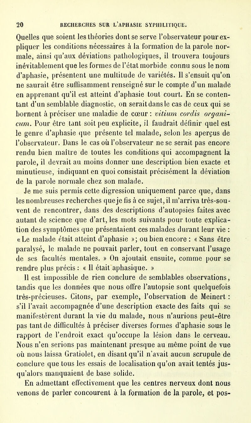 Quelles que soient les théories dont se serve l’observateur pour ex- pliquer les conditions nécessaires à la formation de la parole nor- male, ainsi qu’aux déviations pathologiques, il trouvera toujours inévitablement que les formes de l’état morbide connu sous le nom d’aphasie, présentent une multitude de variétés. Il s’ensuit qu’on ne saurait être suffisamment renseigné sur le compte d’un malade en apprenant qu’il est atteint d’aphasie tout court. En se conten- tant d’un semblable diagnostic, on serait dans le cas de ceux qui se bornent à préciser une maladie de cœur : vitium cordAs organi- cum. Pour être tant soit peu explicite, il faudrait définir quel est le genre d’aphasie que présente tel malade, selon les aperçus de l’observateur. Dans le cas où l’observateur ne se serait pas encore rendu bien maître de toutes les conditions qui accompagnent la parole, il devrait au moins donner une description bien exacte et minutieuse, indiquant en quoi consistait précisément la déviation de la parole normale chez son malade. Je me suis permis cette digression uniquement parce que, dans les nombreuses recherches que je fis à ce sujet, il m’arriva très-sou- vent de rencontrer, dans des descriptions d’autopsies faites avec autant de science que d’art, les mots suivants pour toute explica- tion des symptômes que présentaient ces malades durant leur vie : « Le malade était atteint d’aphasie » ; ou bien encore : « Sans être paralysé, le malade ne pouvait parler, tout en conservant l’usage de ses facultés mentales. » On ajoutait ensuite, comme pour se rendre plus précis : « Il était aphasique. » Il est impossible de rien conclure de semblables observations, tandis que les données que nous offre l’autopsie sont quelquefois très-précieuses. Citons, par exemple, l’observation de Meinert : s’il l’avait accompagnée d’une description exacte des faits qui se manifestèrent durant la vie du malade, nous n’aurions peut-être pas tant de difficultés à préciser diverses formes d’aphasie sous le rapport de l’endroit exact qu’occupe la lésion dans le cerveau. Nous n’en serions pas maintenant presque au même point de vue où nous laissa Gratiolet, en disant qu’il n’avait aucun scrupule de conclure que tous les essais de localisation qu’on avait tentés jus- qu’alors manquaient de base solide. En admettant effectivement que les centres nerveux dont nous venons de parler concourent à la formation de la parole, et pos-