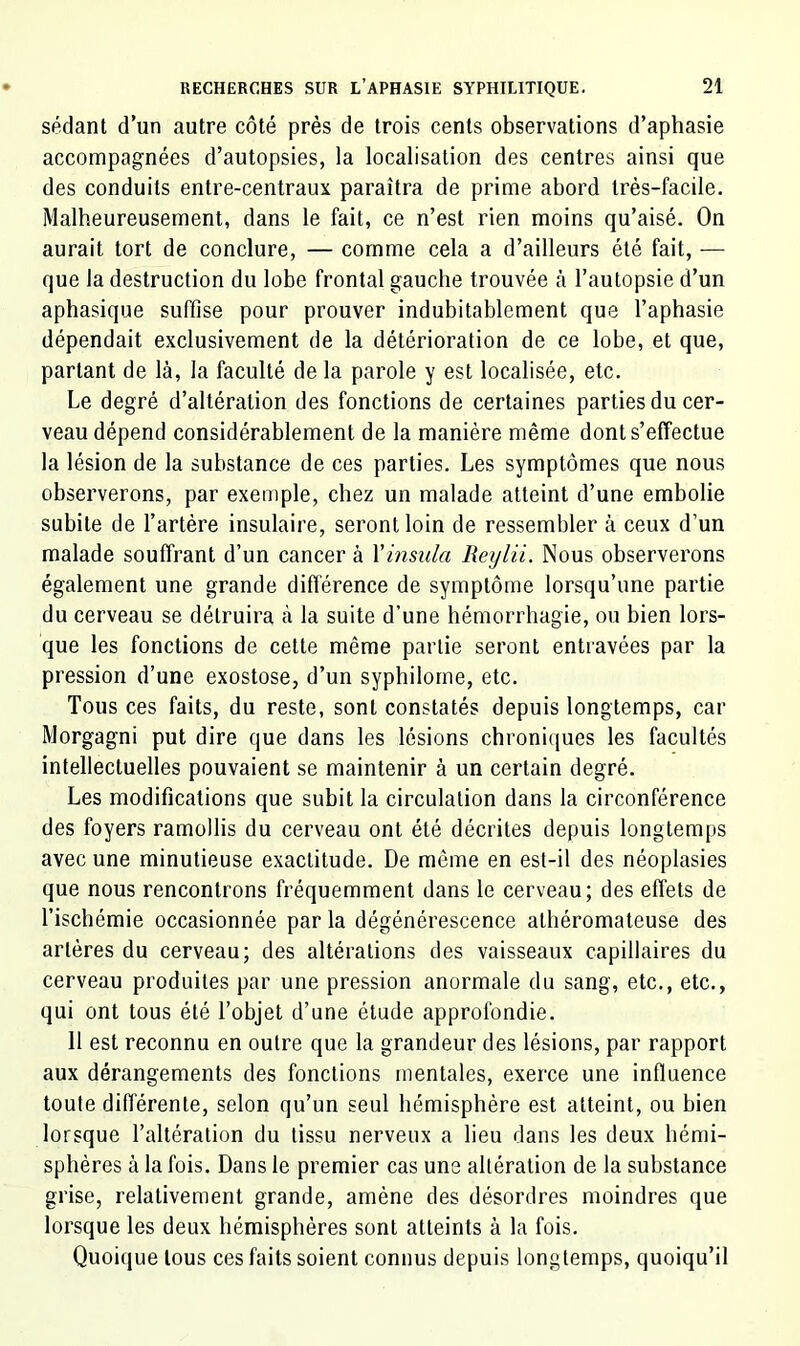 sédant d’un autre côté près de trois cents observations d’aphasie accompagnées d’autopsies, la localisation des centres ainsi que des conduits entre-centraux paraîtra de prime abord très-facile. Malheureusement, dans le fait, ce n’est rien moins qu’aisé. On aurait tort de conclure, — comme cela a d’ailleurs été fait, — que la destruction du lobe frontal gauche trouvée à l’autopsie d’un aphasique suffise pour prouver indubitablement que l’aphasie dépendait exclusivement de la détérioration de ce lobe, et que, partant de là, la faculté de la parole y est localisée, etc. Le degré d’altération des fonctions de certaines parties du cer- veau dépend considérablement de la manière même dont s’effectue la lésion de la substance de ces parties. Les symptômes que nous observerons, par exemple, chez un malade atteint d’une embolie subite de l’artère insulaire, seront loin de ressembler à ceux d’un malade souffrant d’un cancer à Xinsula Reylii. Nous observerons également une grande différence de symptôme lorsqu’une partie du cerveau se détruira à la suite d’une hémorrhagie, ou bien lors- que les fonctions de cette même partie seront entravées par la pression d’une exostose, d’un syphilome, etc. Tous ces faits, du reste, sont constatés depuis longtemps, car Morgagni put dire que dans les lésions chroniques les facultés intellectuelles pouvaient se maintenir à un certain degré. Les modifications que subit la circulation dans la circonférence des foyers ramollis du cerveau ont été décrites depuis longtemps avec une minutieuse exactitude. De même en est-il des néoplasies que nous rencontrons fréquemment dans le cerveau; des effets de l’ischémie occasionnée par la dégénérescence athéromateuse des artères du cerveau; des altérations des vaisseaux capillaires du cerveau produites par une pression anormale du sang, etc., etc., qui ont tous été l’objet d’une élude approfondie. 11 est reconnu en outre que la grandeur des lésions, par rapport aux dérangements des fonctions mentales, exerce une influence toute différente, selon qu’un seul hémisphère est atteint, ou bien lorsque l’altération du tissu nerveux a lieu dans les deux hémi- sphères à la fois. Dans le premier cas une altération de la substance grise, relativement grande, amène des désordres moindres que lorsque les deux hémisphères sont atteints à la fois. Quoique tous ces faits soient connus depuis longtemps, quoiqu’il