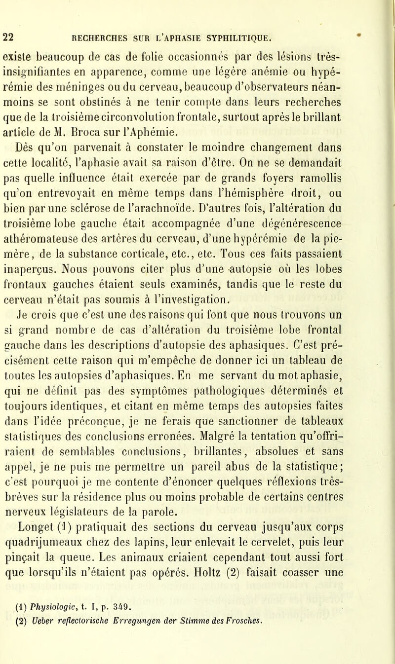 existe beaucoup de cas de folie occasionnés par des lésions très- insignifiantes en apparence, comme une légère anémie ou hypé- rémie des méninges ou du cerveau, beaucoup d’observateurs néan- moins se sont obstinés à ne tenir compte dans leurs recherches que de la troisième circonvolution frontale, surtout après le brillant article de M. Broca sur l’Apbémie. Dès qu’on parvenait à constater le moindre changement dans cette localité, l’aphasie avait sa raison d’être. On ne se demandait pas quelle influence était exercée par de grands foyers ramollis qu’on entrevoyait en même temps dans l’hémisphère droit, ou bien par une sclérose de l’arachnoïde. D’autres fois, l’altération du troisième lobe gauche était accompagnée d’une dégénéreseence athéromateuse des artères du cerveau, d’une hypérémie de la pie- mère, de la substance corticale, etc., etc. Tous ces faits passaient inaperçus. Nous pouvons citer plus d’une 'autopsie où les lobes frontaux gauches étaient seuls examinés, tandis que le reste du cerveau n’était pas soumis à l’investigation. Je crois que c’est une des raisons qui font que nous trouvons un si grand nombre de cas d’altération du troisième lobe frontal gauche dans les deseriptions d’autopsie des aphasiques. C’est pré- cisément cette raison qui m’empêche de donner ici un tableau de toutes les autopsies d’aphasiques. En me servant du mot aphasie, qui ne définit pas des symptômes pathologiques déterminés et toujours identiques, et citant en même temps des autopsies faites dans l’idée préconçue, je ne ferais que sanctionner de tableaux statistiques des conclusions erronées. Malgré la tentation qu’offri- raient de semblables conclusions, brillantes, absolues et sans appel, je ne puis me permettre un pareil abus de la statistique; c’est pourquoi je me contente d’énoncer quelques réflexions très- brèves sur la résidence plus ou moins probable de certains centres nerveux législateurs de la parole. Longet (J) pratiquait des sections du cerveau jusqu’aux corps quadrijumeaux chez des lapins, leur enlevait le cervelet, puis leur pinçait la queue. Les animaux criaient cependant tout aussi fort que lorsqu’ils n’étaient pas opérés. Holtz (2) faisait coasser une (1) Physiologie, t. I, p. 349. (2) Ueber refleclorische Erregungen der Stimme des Frosches.