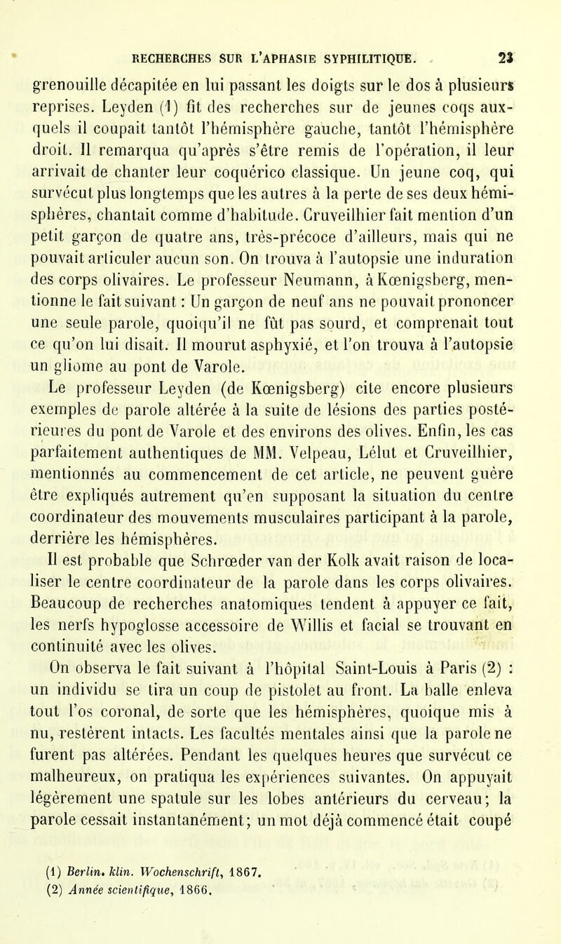 grenouille décapitée en lui passant les doigts sur le dos à plusieurs reprises. Leyden (1) fit des recherches sur de jeunes coqs aux- quels il coupait tantôt l’hémisphère gauche, tantôt l’hémisphère droit. Il remarqua qu’après s’être remis de l’opération, il leur arrivait de chanter leur coquérico classique. Un jeune coq, qui survécut plus longtemps que les autres à la perte de ses deux hémi- sphères, chantait comme d’habitude. Cruveilhier fait mention d’un petit garçon de quatre ans, très-précoce d’ailleurs, mais qui ne pouvait articuler aucun son. On trouva à l’autopsie une induration des corps olivaires. Le professeur Neumann, àKœnigsberg, men- tionne le fait suivant : Un garçon de neuf ans ne pouvait prononcer une seule parole, quoiqu’il ne fût pas sourd, et comprenait tout ce qu’on lui disait. Il mourut asphyxié, et l’on trouva à l’autopsie un gliome au pont de Varole. Le professeur Leyden (de Kœnigsberg) cite encore plusieurs exemples de parole altérée à la suite de lésions des parties posté- rieui es du pont de Varole et des environs des olives. Enfin, les cas parfaitement authentiques de MM. Velpeau, Lélut et Cruveilhier, mentionnés au commencement de cet article, ne peuvent guère être expliqués autrement qu’en supposant la situation du centre coordinateur des mouvements musculaires participant à la parole, derrière les hémisphères. Il est probable que Schrœder van der Kolk avait raison de loca- liser le centre coordinateur de la parole dans les corps olivaires. Beaucoup de recherches anatomiques tendent à appuyer ce fait, les nerfs hypoglosse accessoire de Willis et facial se trouvant en continuité avec les olives. On observa le fait suivant à l’hôpital Saint-Louis à Paris (2) : un individu se tira un coup de pistolet au front. La halle enleva tout l’os coronal, de sorte que les hémisphères, quoique mis à nu, restèrent intacts. Les facultés mentales ainsi que la parole ne furent pas altérées. Pendant les quelques heures que survécut ce malheureux, on pratiqua les expériences suivantes. On appuyait légèrement une spatule sur les lobes antérieurs du cerveau; la parole cessait instantanément; un mot déjà commencé était coupé (1) Berlin, klin. Wochenschrift, 1867. (2) Année scientifique, 1866.