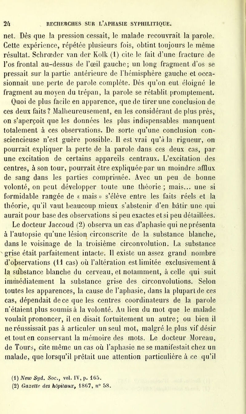 net. Dès que la pression cessait, le malade recouvrait la parole. Cette expérience, répétée plusieurs fois, obtint toujours le même résultat. Schrœder van der Kolk (1) cite le fait d’une fracture de l’os frontal au-dessus de l’œil gauche; un long fragment d’os se pressait sur la partie antérieure de riiémisphère gauche et occa- sionnait une perte de parole complète. Dès qu’on eut éloigné le fragment au moyen du trépan, la parole se rétablit promptement. Quoi de plus facile en apparence, que de tirer une conclusion de ces deux faits? Mallieureusement, en les considérant de plus près, on s’aperçoit que les données les plus indispensables manquent totalement à ces observations. De sorte qu’une conclusion con- sciencieuse n’est guère possible. Il est vrai qu’à la rigueur, on pourrait expliquer la perte de la parole dans ces deux cas, par une excitation de certains appareils centraux. L’excitation des centres, à son tour, pourrait être expliquée-par un moindre afflux de sang dans les parties comprimée. Avec un peu de bonne volonté, on peut développer toute une théorie ; mais... une si formidable rangée de « mais » s’élève entre les faits réels et la théorie, qu’il vaut beaucoup mieux s’abstenir d’en bâtir une qui aurait pour base des observations si peu exactes et si peu détaillées. Le docteur Jaccoud (2) observa un cas d’aphasie qui ne présenta à l’aulopsie qu’une lésion circonscrite de la substance blanche, dans le voisinage de la troisième circonvolution. La substance ' grise était parfaitement intacte. Il existe un assez grand nombre d’ojiservations (11 cas) où l’altération est limitée exclusivement à la substance blanche du cerveau, et notamment, à celle qui suit immédiatement la substance grise des circonvolutions. Selon toutes les apparences, la cause de l’aphasie, dans la plupart de ces cas, dépendait de ce que les centres coordinateurs de la parole n’étaient plus soumis à la volonté. Au lieu du mot que le malade voulait prononcer, il en disait fortuitement un autre; ou bien il ne réussissait pas à articuler un seul mot, malgré le plus vif désir et tout en conservant la mémoire des mots. Le docteur Moreau, de Tours, cite même un cas où l’aphasie ne se manifestait chez un malade, que lorsqu’il prêtait une attention particulière à ce qu’il (1) New Syd. Soc., vol. IV, p. 165.