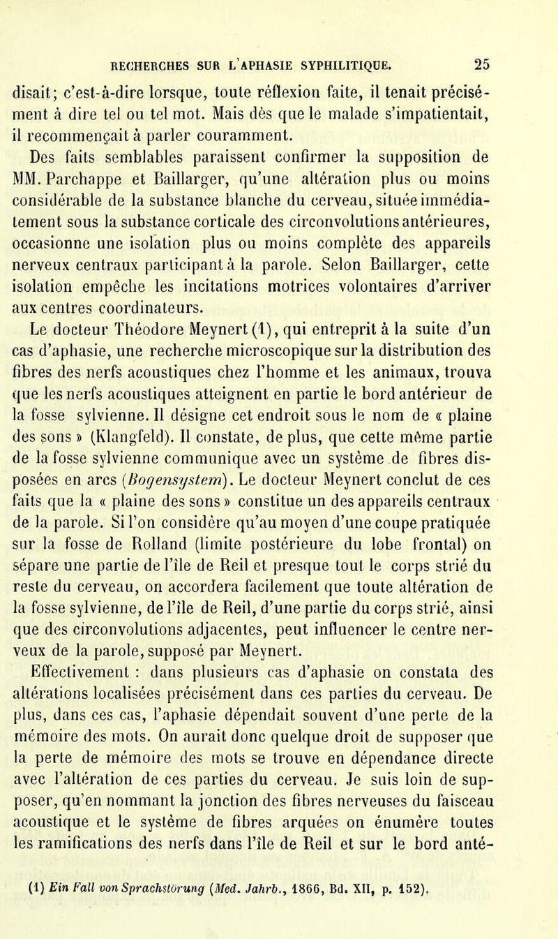 disait; c’est-à-dire lorsque, toute réflexion faite, il tenait précisé- ment à dire tel ou tel mot. Mais dès que le malade s’impatientait, il recommençait à parler couramment. Des faits semblables paraissent confirmer la supposition de MM. Parchappe et Baillarger, qu’une altération plus ou moins considérable de la substance blanche du cerveau, située immédia- tement sous la substance corticale des circonvolutions antérieures, occasionne une isolation plus ou moins complète des appareils nerveux centraux participant à la parole. Selon Baillarger, celte isolation empêche les incitations motrices volontaires d’arriver aux centres coordinateurs. Le docteur Théodore Meynert(l), qui entreprit à la suite d’un cas d’aphasie, une recherche microscopique sur la distribution des fibres des nerfs acoustiques chez l’homme et les animaux, trouva que les nerfs acoustiques atteignent en partie le bord antérieur de la fosse sylvienne. Il désigne cet endroit sous le nom de « plaine des sons » (Klangfeld). Il constate, de plus, que cette même partie de la fosse sylvienne communique avec un système de fibres dis- posées en arcs [Bogensijstem). Le docteur Meynert conclut de ces faits que la « plaine des sons » constitue un des appareils centraux de la parole. Si l’on considère qu’au moyen d’une coupe pratiquée sur la fosse de Rolland (limite postérieure du lobe frontal) on sépare une partie de l’île de Reil et presque tout le corps strié du reste du cerveau, on accordera facilement que toute altération de la fosse sylvienne, de Tîle de Reil, d’une partie du corps strié, ainsi que des circonvolutions adjacentes, peut influencer le centre ner- veux de la parole, supposé par Meynert. Effectivement : dans plusieurs cas d’aphasie on constata des altérations localisées précisément dans ces parties du cerveau. De plus, dans ces cas, l’aphasie dépendait souvent d’une perle de la mémoire des mots. On aurait donc quelque droit de supposer que la perle de mémoire des mots se trouve en dépendance directe avec l’altération de ces parties du cerveau. Je suis loin de sup- poser, qu’en nommant la jonction des fibres nerveuses du faisceau acoustique et le système de fibres arquées on énumère toutes les ramifications des nerfs dans Tîle de Reil et sur le bord anté- (1) Ein Fall von Sprachstormg {Med. Jahrb.^ 1866, Bd. XII, p. 152).