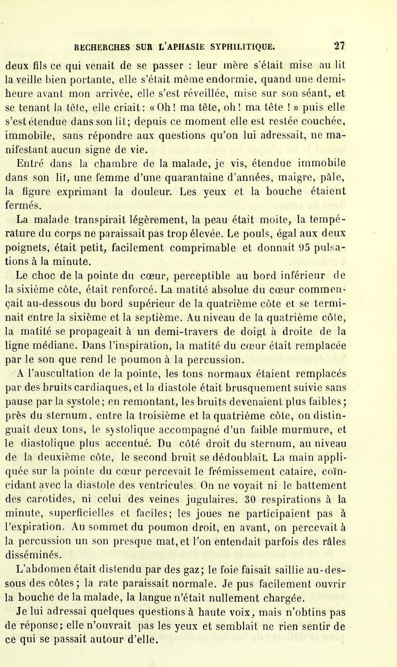 deux fils ce qui venait de se passer : leur mère s’élait mise au lit la veille bien portante, elle s’était même endormie, quand une demi- heure avant mon arrivée, elle s’est réveillée, mise sur son séant, et se tenant la tète, elle criait: «Oh! ma tête, oh [ ma tête ! » puis elle s’estétendue dans son lit; depuis ce moment elle est restée couchée, immobile, sans répondre aux questions qu’on lui adressait, ne ma- nifestant aucun signe de vie. Entré dans la chambre de la malade, je vis, étendue immobile dans son lit, une femme d’une quarantaine d’années, maigre, pâle, la figure exprimant la douleur. Les yeux et la bouche étaient fermés. La malade transpirait légèrement, la peau était moite, la tempé- rature du corps ne paraissait pas trop élevée. Le pouls, égal aux deux poignets, était petit, facilement comprimable et donnait 95 pulsa- tions à la minute. Le choc delà pointe du cœur, perceptible au bord inférieur de la sixième côte, était renforcé. La matité absolue du cœur commen- çait au-dessous du bord supérieur de la quatrième côte et se termi- nait éntre la sixième et la septième. Au niveau de la quatrième côte, la matité se propageait à un demi-travers de doigt à droite de la ligne médiane. Dans l’inspiration, la matité du cœur était remplacée par le son que rend le poumon à la percussion, A l’auscultation de la pointe, les tons normaux étaient remplacés par des bruits cardiaques, et la diastole était brusquement suivie sans pause par la systole; en remontant, les bruits devenaient plus faibles; près du sternum, entre la troisième et la quatrième côte, on distin- guait deux tons, le systolique accompagné d’un faible murmure, et le diastolique plus accentué. Du côté droit du sternum, au niveau de la deuxième côte, le second bruit se dédoublait. La main appli- quée sur la pointe du cœur percevait le frémissement cataire, coïn- cidant avec la diastole des ventricules. On ne voyait ni le battement des carotides, ni celui des veines jugulaires. 30 respirations à la minute, superficielles et faciles; les joues ne participaient pas à l’expiration. Au sommet du poumon droit, en avant, on percevait à la percussion un son presque mat, et l’on entendait parfois des râles disséminés. L’abdomen était distendu par des gaz; le foie faisait saillie au-des- sous des côtes; la rate paraissait normale. Je pus facilement ouvrir la bouche de la malade, la langue n’était nullement chargée. Je lui adressai quelques questions à haute voix, mais n’obtins pas de réponse; elle n’ouvrait pas les yeux et semblait ne rien sentir de ce qui se passait autour d’elle.