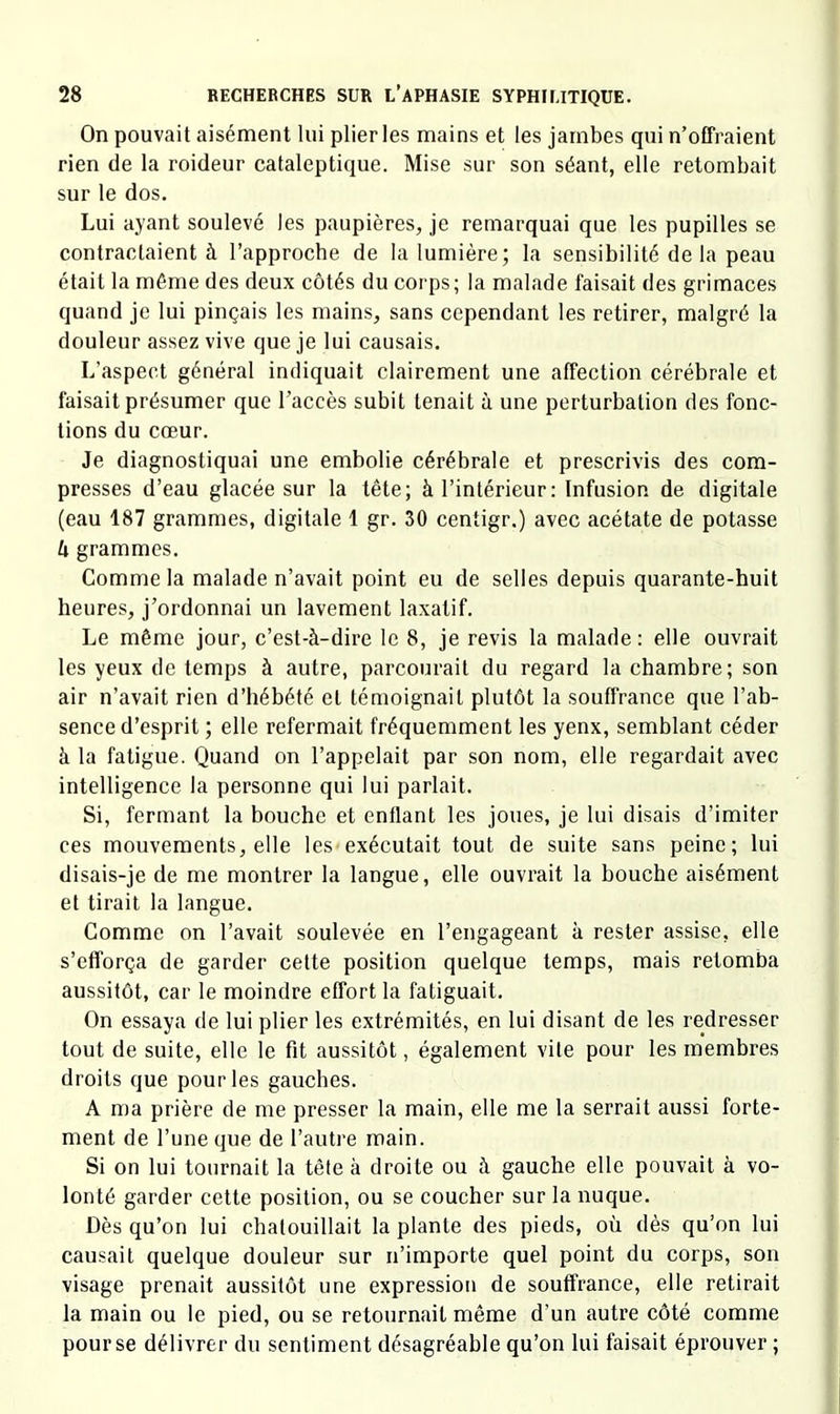 On pouvait aisément lui plier les mains et les jambes qui n’offraient rien de la roideur cataleptique. Mise sur son séant, elle retombait sur le dos. Lui ayant soulevé les paupières, je remarquai que les pupilles se contractaient à l’approcbe de la lumière; la sensibilité de la peau était la même des deux côtés du corps; la malade faisait des grimaces quand je lui pinçais les mains, sans cependant les retirer, malgré la douleur assez vive que je lui causais. L’aspect général indiquait clairement une affection cérébrale et faisait présumer que l’accès subit tenait à une perturbation des fonc- tions du cœur. Je diagnostiquai une embolie cérébrale et prescrivis des com- presses d’eau glacée sur la tête; à l’intérieur: Infusion de digitale (eau 187 grammes, digitale 1 gr. 30 centigr.) avec acétate de potasse U grammes. Comme la malade n’avait point eu de selles depuis quarante-huit heures, j’ordonnai un lavement laxatif. Le même jour, c’est-à-dire le 8, je revis la malade: elle ouvrait les yeux de temps à autre, parcourait du regard la chambre; son air n’avait rien d’hébété et témoignait plutôt la souffrance que l’ab- sence d’esprit ; elle refermait fréquemment les yenx, semblant céder à la fatigue. Quand on l’appelait par son nom, elle regardait avec intelligence la personne qui lui parlait. Si, fermant la bouche et enüant les joues, je lui disais d’imiter ces mouvements, elle les exécutait tout de suite sans peine; lui disais-je de me montrer la langue, elle ouvrait la bouche aisément et tirait la langue. Gomme on l’avait soulevée en l’engageant à rester assise, elle s’efforça de garder cette position quelque temps, mais retomba aussitôt, car le moindre effort la fatiguait. On essaya de lui plier les extrémités, en lui disant de les redresser tout de suite, elle le fit aussitôt, également vite pour les membres droits que pour les gauches. A ma prière de me presser la main, elle me la serrait aussi forte- ment de l’une que de l’autre main. Si on lui tournait la tête à droite ou à gauche elle pouvait à vo- lonté garder cette position, ou se coucher sur la nuque. Dès qu’on lui chatouillait la plante des pieds, où dès qu’on lui causait quelque douleur sur n’importe quel point du corps, son visage prenait aussitôt une expression de souffrance, elle retirait la main ou le pied, ou se retournait même d’un autre côté comme pour se délivrer du sentiment désagréable qu’on lui faisait éprouver ;