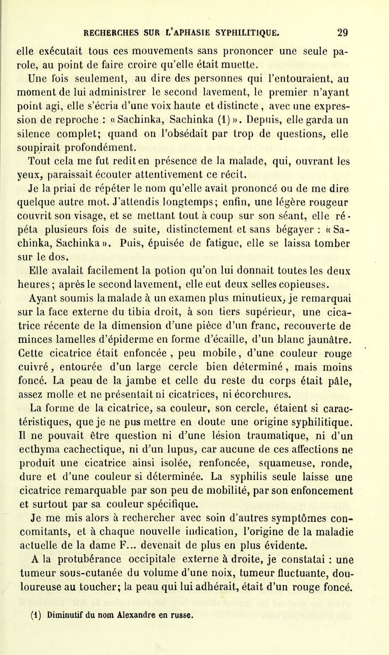 elle exécutait tous ces mouvements sans prononcer une seule pa- role, au point de faire croire qu’elle était muette. Une Ibis seulement, au dire des personnes qui l’entouraient, au moment de lui administrer le second lavement, le premier n’ayant point agi, elle s’écria d’une voix haute et distincte, avec une expres- sion de reproche ; «Sachinka, Sachinka (1)». Depuis, elle garda un silence complet; quand on l’obsédait par trop de questions, elle soupirait profondément. Tout cela me fut redit en présence de la malade, qui, ouvrant les yeux, paraissait écouter attentivement ce récit. Je la priai de répéter le nom qu’elle avait prononcé ou de me dire quelque autre mot. J’attendis longtemps; enfin, une légère rougeur couvrit son visage, et se mettant tout à coup sur son séant, elle ré- péta plusieurs fois de suite, distinctement et sans bégayer : « Sa- chinka, Sachinka». Puis, épuisée de fatigue, elle se laissa tomber sur le dos. Elle avalait facilement la potion qu’on lui donnait toutes les deux heures; après le second lavement, elle eut deux selles copieuses. Ayant soumis la malade à un examen plus minutieux, je remarquai sur la face externe du tibia droit, à son tiers supérieur, une cica- trice récente de la dimension d’une pièce d’un franc, recouverte de minces lamelles d’épiderme en forme d’écaille, d’un blanc jaunâtre. Cette cicatrice était enfoncée , peu mobile, d’une couleur rouge cuivré, entourée d’un large cercle bien déterminé, mais moins foncé. La peau de la jambe et celle du reste du corps était pâle, assez molle et ne présentait ni cicatrices, ni écorchures. La forme de la cicatrice, sa couleur, son cercle, étaient si carac- téristiques, que je ne pus mettre en doute une origine syphilitique. Il ne pouvait être question ni d’une lésion traumatique, ni d’un ecthyma cachectique, ni d’un lupus, car aucune de ces affections ne produit une cicatrice ainsi isolée, renfoncée, squameuse, ronde, dure et d’une couleur si déterminée. La syphilis seule laisse une cicatrice remarquable par son peu de mobilité, par son enfoncement et surtout par sa couleur spécifique. Je me mis alors à rechercher avec soin d’autres symptômes con- comitants, et à chaque nouvelle indication, l’origine de la maladie actuelle de la dame F... devenait de plus en plus évidente. A la protubérance occipitale externe à droite, je constatai : une tumeur sous-cutanée du volume d’une noix, tumeur fluctuante, dou- loureuse au toucher; la peau qui lui adhérait, était d’un rouge foncé. (1) Diminutif du nom Alexandre en russe.