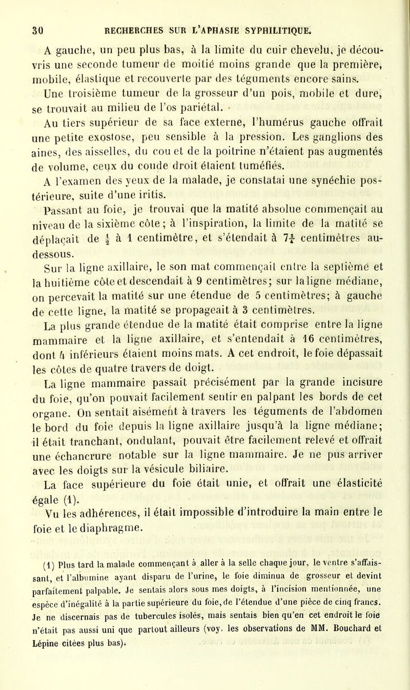 A gauche, un peu plus bas, à la limite du cuir chevelu, je décou- vris une seconde tumeur de moitié moins grande que la première, mobile, élastique et recouverte par des téguments encore sains. Une troisième tumeur de la grosseur d’un pois, mobile et dure, se trouvait au milieu de l’os pariétal. • Au tiers supérieur de sa face externe, l’humérus gauche offrait une petite exostose, peu sensible à la pression. Les ganglions des aines, des aisselles, du cou et de la poitrine n’étaient pas augmentés de volume, ceux du coude droit étaient tuméfiés. A l’examen des yeux de la malade, je constatai une synéchie pos- térieure, suite d’une iritis. Passant an foie, je trouvai que la matité absolue commençait au niveau de la sixième côte ; à l’inspiration, la limite de la matité se déplaçait de | à 1 centimètre, et s’étendait à 7-f centimètres au- dessous. Sur la ligne axillaire, le son mat commençait entre la septième et la huitième co-te et descendait à 9 centimètres; sur laligne médiane, on percevait la matité sur une étendue de 5 centimètres; à gauche de cette ligne, la matité se propageait à 3 centimètres, La plus grande étendue de la matité était comprise entre la ligne mammaire et la ligne axillaire, et s’entendait à 16 centimètres, dont U inférieurs étaient moins mats. A cet endroit, le foie dépassait les côtes de quatre travers de doigt. La ligne mammaire passait précisément par la grande incisure du foie, qu’on pouvait facilement sentir en palpant les bords de cet organe. On sentait aisément à travers les téguments de l’abdomen le bord du foie depuis la ligne axillaire jusqu’à la ligne médiane; il était tranchant, ondulant, pouvait être facilement relevé et offrait une échancrure notable sur la ligne mammaire. Je ne pus arriver avec les doigts sur la vé.sicule biliaire. La face supérieure du foie était unie, et offrait une élasticité égale (1). Vu les adhérences, il était impossible d’introduire la main entre le foie et le diaphragme. (1) Plus tard la malade commençant à aller à la selle chaque jour, le ventre s’affais- sant et l’albumine ayant disparu de l’urine, le foie diminua de grosseur et devint parfaitement palpable. Je sentais alors sous mes doigts, à l’incision menlionnée, une espèce d’inégalité à la partie supérieure du foie, de l’étendue d’une pièce de cinq francs. Je ne discernais pas de tubercules isolés, mais sentais bien qu’en cet endroit le foie n’était pas aussi uni que partout ailleurs (voy. les observations de MM. Bouchard et Lépine citées plus bas).