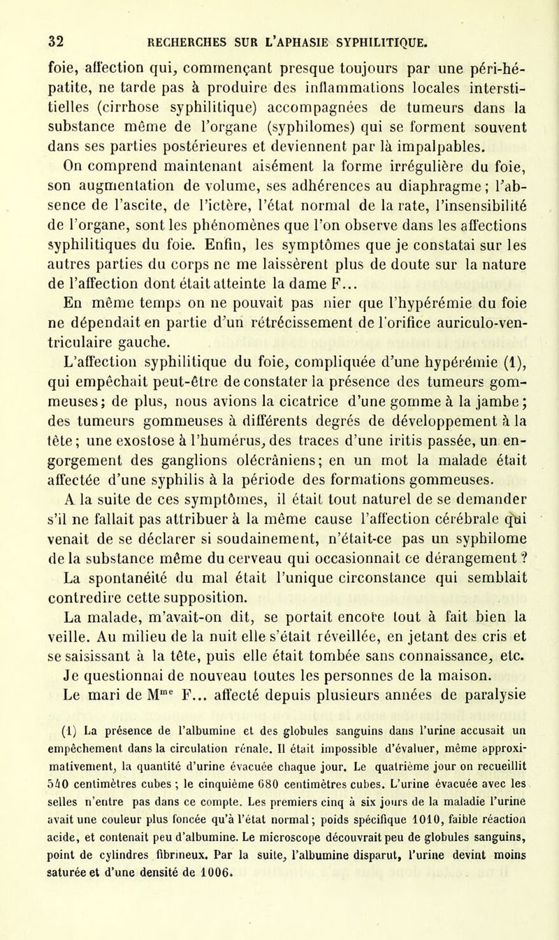 foie, affection qui, commençant presque toujours par une péri-hé- patite, ne tarde pas à produire des inflammations locales intersti- tielles (cirrhose syphilitique) accompagnées de tumeurs dans la substance même de l’organe (syphilomes) qui se forment souvent dans ses parties postérieures et deviennent par là impalpables. On comprend maintenant aisément la forme irrégulière du foie, son augmentation de volume, ses adhérences au diaphragme ; l’ab- sence de l’ascite, de l’ictère, l’état normal de la rate, l’insensibilité de l’organe, sont les phénomènes que l’on observe dans les affections syphilitiques du foie. Enfin, les symptômes que je constatai sur les autres parties du corps ne me laissèrent plus de doute sur la nature de l’affection dont était atteinte la dame F... En même temps on ne pouvait pas nier que l’hypérémie du foie ne dépendait en partie d’un rétrécissement de l’orifice auriculo-ven- triculaire gauche. L’affection syphilitique du foie, compliquée d’une hypérémie (1), qui empêchait peut-être de constater la présence des tumeurs gom- meuses; de plus, nous avions la cicatrice d’une gomme à la jambe; des tumeurs gommeuses à différents degrés de développement à la tête; une exostose à l’humérus,des traces d’une iritis passée, un en- gorgement des ganglions olécrâniens; en un mot la malade était affectée d’une syphilis à la période des formations gommeuses. A la suite de ces symptômes, il était tout naturel de se demander s’il ne fallait pas attribuer à la même cause l’affection cérébrale qàii venait de se déclarer si soudainement, n’était-ce pas un syphilome de la substance même du cerveau qui occasionnait ce dérangement ? La spontanéité du mal était l’unique circonstance qui semblait contredire cette supposition. La malade, m’avait-on dit, se portait encote tout à fait bien la veille. Au milieu de la nuit elle s’était réveillée, en jetant des cris et se saisissant à la tête, puis elle était tombée sans connaissance, etc. Je questionnai de nouveau toutes les personnes de la maison. Le mari de M*® F... affecté depuis plusieurs années de paralysie (1) La présence de l’albumine et des globules sanguins dans l’urine accusait un empêchement dans la circulation rénale. Il était impossible d’évaluer, même approxi- mativement, la quantité d’urine évacuée chaque jour. Le quatrième jour on recueillit o/iO centimètres cubes ; le cinquième G80 centimètres cubes. L’urine évacuée avec les selles n’entre pas dans ce compte. Les premiers cinq à six jours de la maladie l’urine avait une couleur plus foncée qu’à l’état normal; poids spécifique 1010, faible réaction acide, et contenait peu d’albumine. Le microscope découvrait peu de globules sanguins, point de cylindres fibrineux. Par la suite, l’albumine disparut, l’urine devint moins saturée et d’une densité de 1Ü06.