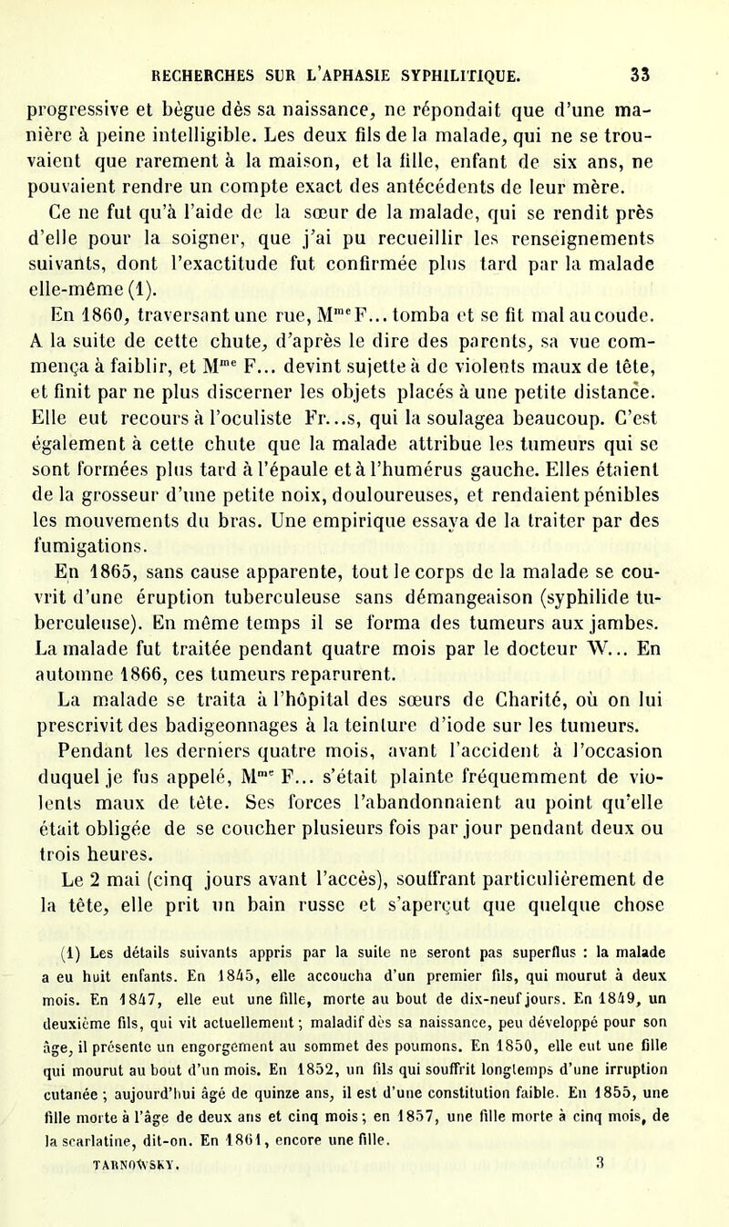 progressive et bègue dès sa naissance, ne répondait que d’une ma- nière à peine intelligible. Les deux fils de la malade, qui ne se trou- vaient que rarement à la maison, et la fille, enfant de six ans, ne pouvaient rendre un compte exact des antécédents de leur mère. Ce ne fut qu’à l’aide de la sœur de la malade, qui se rendit près d’elle pour la soigner, que j’ai pu recueillir les renseignements suivants, dont l’exactitude fut confirmée plus tard par la malade elle-même (1). En 1860, traversant une rue, lVr®F... tomba et se fit mal au coude. A la suite de cette chute, d’après le dire des parents, sa vue com- mença à faiblir, et M“' F... devint sujette à de violents maux de tête, et finit par ne plus discerner les objets placés à une petite distance. Elle eut recours à l’oculiste Fr. ..s, qui 1a soulagea beaucoup. C’est également à cette chute que la malade attribue les tumeurs qui se sont formées plus tard à l’épaule et à l’humérus gauche. Elles étaient de la grosseur d’une petite noix, douloureuses, et rendaient pénibles les mouvements du bras. Une empirique essaya de la traiter par des fumigations. En 1865, sans cause apparente, tout le corps de la malade se cou- vrit d’une éruption tuberculeuse sans démangeaison (syphilide tu- berculeuse). En même temps il se forma des tumeurs aux jambes. La malade fut traitée pendant quatre mois par le docteur W... En automne 1866, ces tumeurs reparurent. La malade se traita à l’hôpital des sœurs de Charité, où on lui prescrivit des badigeonnages à la teinture d’iode sur les tumeurs. Pendant les derniers quatre mois, avant l’accident à l’occasion duquel je fus appelé, M™' F... s’était plainte fréquemment de vio- lents maux de tête. Ses forces l’abandonnaient au point qu’elle était obligée de se coucher plusieurs fois par jour pendant deux ou trois heures. Le 2 mai (cinq jours avant l’accès), souffrant particulièrement de la tête, elle prit un bain russe et s’aperçut que quelque chose (1) Les détails suivants appris par la suite ne seront pas superflus : la malade a eu huit enfants. En 1845, elle accoucha d’un premier fils, qui mourut à deux mois. En 1847, elle eut une fille, morte au bout de dix-neuf jours. En 1849, un deuxième fils, qui vit actuellement ; maladif dès sa naissance, peu développé pour son âge, il présente un engorgement au sommet des poumons. En 1850, elle eut une fille qui mourut au bout d’un mois. En 1852, un fils qui souffrit longtemps d’une irruption cutanée ; aujourd’hui âgé de quinze ans, il est d’une constitution faible. En 1855, une fille morte à l’âge de deux ans et cinq mois; en 1857, une fille morte à cinq mois, de la scarlatine, dit-on. En 1801, encore une fille. tahnoIvsky. 8