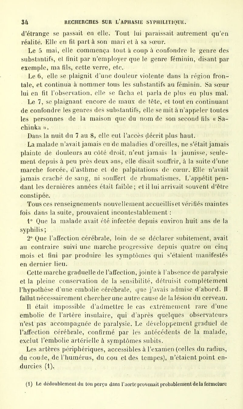 d’élrange se passait en elle. Tout lui paraissait autrement qu’en réalité. Elle en fit part à son mari et à sa sœur. Le 5 mai, elle commença tout à coup à confondre le genre des substantifs, et finit par n’employer que le genre féminin, disant par exemple, ma fils, cette verre, etc. Le 6, elle se plaignit d’une douleur violente dans la région fron- tale, et continua à nommer tous les substantifs au féminin. Sa sœur lui en fit l’observation, elle se fâcha et parla de plus en plus mal. Le 7, se plaignant encore de maux de tète, et tout en continuant de confondre les genres des substantifs, elle se mit à n’appeler toutes les personnes de la maison que du nom de son second fils « Sa- chinka ». Dans la nuit du 7 au 8, elle eut l’accès décrit plus haut. La malade n’avait jamais eu de maladies d’oreilles, ne s’était jamais plainte de douleurs au côté droit, n’eut jamais la jaunisse, seule- ment depuis à peu près deux ans, elle disait souffrir, à la suite d’une marche forcée, d’asthme et de palpitations de cœur. Elle n’avait jamais craché de sang, ni souffert de rhumatismes. L’appétit pen- dant les dernières années était faible; et il lui arrivait souvent d’être constipée. Tous ces renseignements nouvellement accueilliset vérifiés maintes fois dans la suite, prouvaient incontestablement ; 1° Que la malade avait été infectée depuis environ huit ans de la syphilis; 2“ Que l’affection cérébrale, loin de se déclarer subitement, avait au contraire suivi une marche progressive depuis quatre ou cinq mois et fini par produire les symptômes qui s’étaient manifestés en dernier lieu. Cette marche graduelle de l’affection, jointe à l’absence de paralysie et la pleine conservation de la sensibilité, détruisit complètement l’hypothèse d’une embolie cérébrale, que j’avais admise d'abord. Il fallut nécessairement chercher une autre cause de la lésion du cerveau. Il était impossible d’admettre le cas extrêmement rare d’une embolie de l’artère insulaire, qui d'après quelques observateurs n’est pas accompagnée de paralysie. Le développement graduel de l’affection cérébrale, confirmé par les antécédents de la malade, exclut l’embolie artérielle à symptômes subits. Les artères périphériques, accessibles à l’examen (celles du radius, du coude, de l’humérus, du cou et des tempes), n’étaient point en- durcies (1). (1) Le dédoublement du tou perçu dans l’aorte provenait probablement delà fermeture