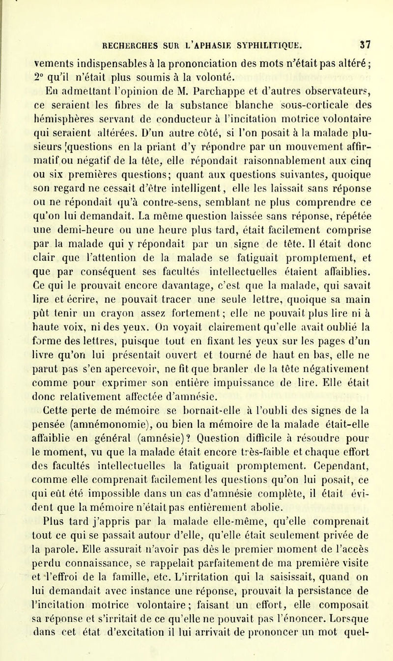 vements indispensables à la prononciation des mots n^’était pas altéré ; 2“ qu’il n’était plus soumis à la volonté. En admettant l’opinion de M. Parchappe et d’autres observateurs, ce seraient les fdn*es de la substance blanche sous-corticale des hémisphères servant de conducteur à l’incitation motrice volontaire qui seraient altérées. D’un autre côté, si l’on posait à la malade plu- sieurs [questions en la priant d’y répondre par un mouvement affir- matif ou négatif de la tête, elle répondait raisonnablement aux cinq ou six premières questions; quant aux questions suivantes, quoique son regard ne cessait d’être intelligent, elle les laissait sans réponse ou ne répondait (ju’à contre-sens, semblant ne plus comprendre ce qu’on lui demandait. La même question laissée sans réponse, répétée une demi-heure ou une heure plus tard, était facilement comprise par la malade qui y répondait par un signe de tête. Il était donc clair que l’attention de la malade se fatiguait promptement, et que par conséquent ses facultés intellectuelles étaient afiaiblies. Ce qui le prouvait encore davantage, c’est que la malade, qui savait lire et écrire, ne pouvait tracer une seule lettre, quoique sa main pût tenir un crayon assez fortement; elle ne pouvait plus lire ni k haute voix, ni des yeux. On voyait clairement qu’elle avait oublié la forme des lettres, puisque tout en fixant les yeux sur les pages d’un livre qu’on lui présentait ouvert et tourné de haut en bas, elle ne parut pas s’en apercevoir, ne fit que branler de la tête négativement comme pour exprimer son entière impuissance de lire. Elle était donc relativement alléctée d’amnésie. Cette perte de mémoire se bornait-elle à l’oubli des signes de la pensée (amnémonomie), ou bien la mémoire de la malade était-elle affaiblie en général (amnésie)? Question difficile à résoudre pour le moment, vu que la malade était encore très-faible et chaque effort des facultés intellectuelles la fatiguait promptement. Cependant, comme elle comprenait facilement les questions qu’on lui posait, ce qui eût été impossible dans un cas d’amnésie complète, il était évi- dent que la mémoire n’était pas entièrement abolie. Plus tard j’appris par la malade elle-même, qu’elle comprenait tout ce qui se passait autour d’elle, qu’elle était seulement privée de la parole. Elle assurait n’avoir pas dès le premier moment de l’accès perdu connaissance, se rappelait parfaitement de ma première visite et l’effroi de la famille, etc. L’irritation qui la saisissait, quand on lui demandait avec instance une réponse, prouvait la persistance de l’incitation motrice volontaire; faisant un effort, elle composait sa réponse et s’irritait de ce qu’elle ne pouvait pas l’énoncer. Lorsque dans cet état d’excitation il lui arrivait de prononcer un mot quel-