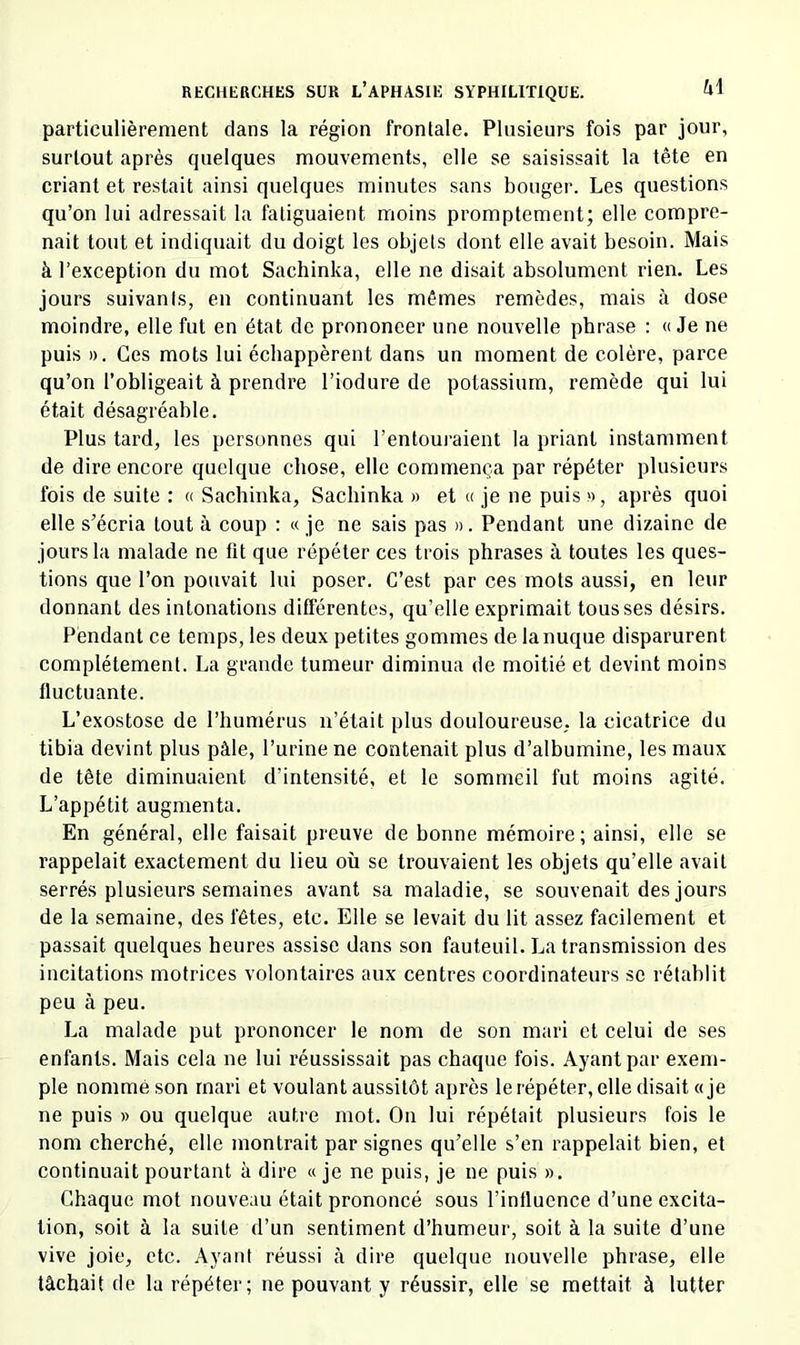 particulièrement dans la région frontale. Plusieurs fois par jour, surtout après quelques mouvements, elle se saisissait la tête en criant et restait ainsi quelques minutes sans bouger. Les questions qu’on lui adressait la fatiguaient moins promptement; elle compre- nait tout et indiquait du doigt les objets dont elle avait besoin. Mais à l’e.xception du mot Sachinka, elle ne disait absolument rien. Les jours suivants, en continuant les mêmes remèdes, mais à dose moindre, elle fut en état de prononeer une nouvelle phrase : « Je ne puis ». Ces mots lui échappèrent dans un moment de colère, parce qu’on l’obligeait à prendre l’iodure de potassium, remède qui lui était désagréable. Plus tard, les personnes qui l’entouj-aient la priant instamment de dire encore quelque chose, elle commença par répéter plusieurs fois de suite : « Sachinka, Sachinka » et « je ne puis », après quoi elle s’écria tout à coup : « je ne sais pas ». Pendant une dizaine de jours la malade ne fit que répéter ces trois phrases à toutes les ques- tions que l’on pouvait lui poser. C’est par ces mots aussi, en leur donnant des intonations différentes, qu’elle exprimait tousses désirs. Pendant ce temps, les deux petites gommes de la nuque disparurent complètement. La grande tumeur diminua de moitié et devint moins fluctuante. L’exostose de l’humérus n’était plus douloureuse, la cicatrice du tibia devint plus pâle, l’urine ne contenait plus d’albumine, les maux de tête diminuaient d’intensité, et le sommeil fut moins agité. L’appétit augmenta. En général, elle faisait preuve de bonne mémoire; ainsi, elle se rappelait exactement du lieu où se trouvaient les objets qu’elle avait serrés plusieurs semaines avant sa maladie, se souvenait des jours de la semaine, des fêtes, etc. Elle se levait du lit assez facilement et passait quelques heures assise dans son fauteuil. La transmission des incitations motrices volontaires aux centres coordinateurs se rétablit peu à peu. La malade put prononcer le nom de son mari et celui de ses enfants. Mais cela ne lui réussissait pas chaque fois. Ayant par exem- ple nommé son mari et voulant aussitôt après le répéter, elle disait «je ne puis » ou quelque autre mot. On lui répétait plusieurs fois le nom cherché, elle montrait par signes qu’elle s’en rappelait bien, et continuait pourtant à dire «je ne puis, je ne puis ». Chaque mot nouveau était prononcé sous l’intluence d’une excita- tion, soit à la suite d’un sentiment d’humeur, soit à la suite d’une vive joie, etc. .\yant réussi à dire quelque nouvelle phrase, elle tâchait de la répéter; ne pouvant y réussir, elle se mettait à lutter