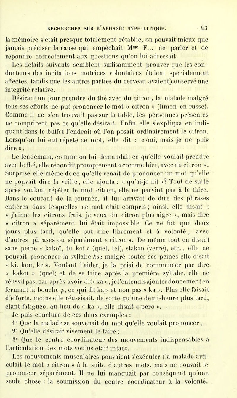 la mémoire s’était presque totalement rétablie, on pouvait mieux que jamais préciser la cause qui empêchait M'« F... de parler et de répondre correctement aux questions qu’on lui adressait. Les détails suivants semblent suffisamment prouver que les con- ducteurs des incitations motrices volontaires étaient spécialement affectés, tandis que les autres parties du cerveau avaienfconservéune intégrité relative. Désirant un jour prendre du thé avec du citron, la malade malgré tous ses efforts ne put prononcer le mot « citron » (limon en russe). Comme il ne s’en trouvait pas sur la table, les personnes présentes ne comprirent pas ce qu’elle désirait. Enfin elle s’expliqua en indi- quant dans le buffet l’endroit où l’on posait ordinairement le citron. Lorsqu’on lui eut répété ce mot, elle dit ; «oui, mais je ne puis dire ». Le lendemain, comme on lui demandait ce qu’elle voulait prendre avec le thé, elle répondit promptement «comme hier, avec du citron ». Surprise elle-même de ce qu’elle venait de prononcer un mot qu’elle ne pouvait dire la veille, elle ajouta ; « qu’ai-je dit »? Tout de suite après voulant répéter le mot citron, elle ne parvint pas à le faire. Dans le courant de la journée, il lui arrivait de dire des phrases entières dans lesquelles ce mot était compris; ainsi, elle disait : « j’aime les citrons frais, je veux du citron plus aigre », mais dire « citron » séparément lui était impossible. Ce ne fut que deux jours plus tard, qu’elle put dire librement et à volonté , avec d’autres phrases ou séparément « citron ». De même tout en disant sans peine « kakoï, tu koï » (quel, tel), stakan (verre), etc., elle ne pouvait prononcer la syllabe ka; malgré toutes ses peines elle disait « ki, kou, ke ». Voulant l’aider, je la priai de commencer par dire « kakoï » (quel) et de se taire après la première syllabe, elle ne réussit pas, car après avoir dit«ka », jel’entendisajouterdoucementcn fermant la bouche p, ce qui fit kap et non pas « ka ». Plus elle faisait d'efforts, moins elle réu'Sisait, de sorte qu’une demi-heure plus tard, étant fatiguée, au lieu de « ka », elle disait « pero ». . Je puis conclure de ces deux exemples : 1® Que la malade se souvenait du mot qu’elle voulait prononcer; 2® Qu’elle désirait vivement le faire; 3® Que le centre coordinateur des mouvements indispensables à l’articulation des mots voulus était intact. Les mouvements musculaires pouvaient s’exécuter (la malade arti- culait le mot « citron » à la suite d’autres mots, mais ne pouvait le prononcer séparément. Il ne lui manquait par conséquent qu’une seule chose ; la soumission du centre coordinateur à la volonté.