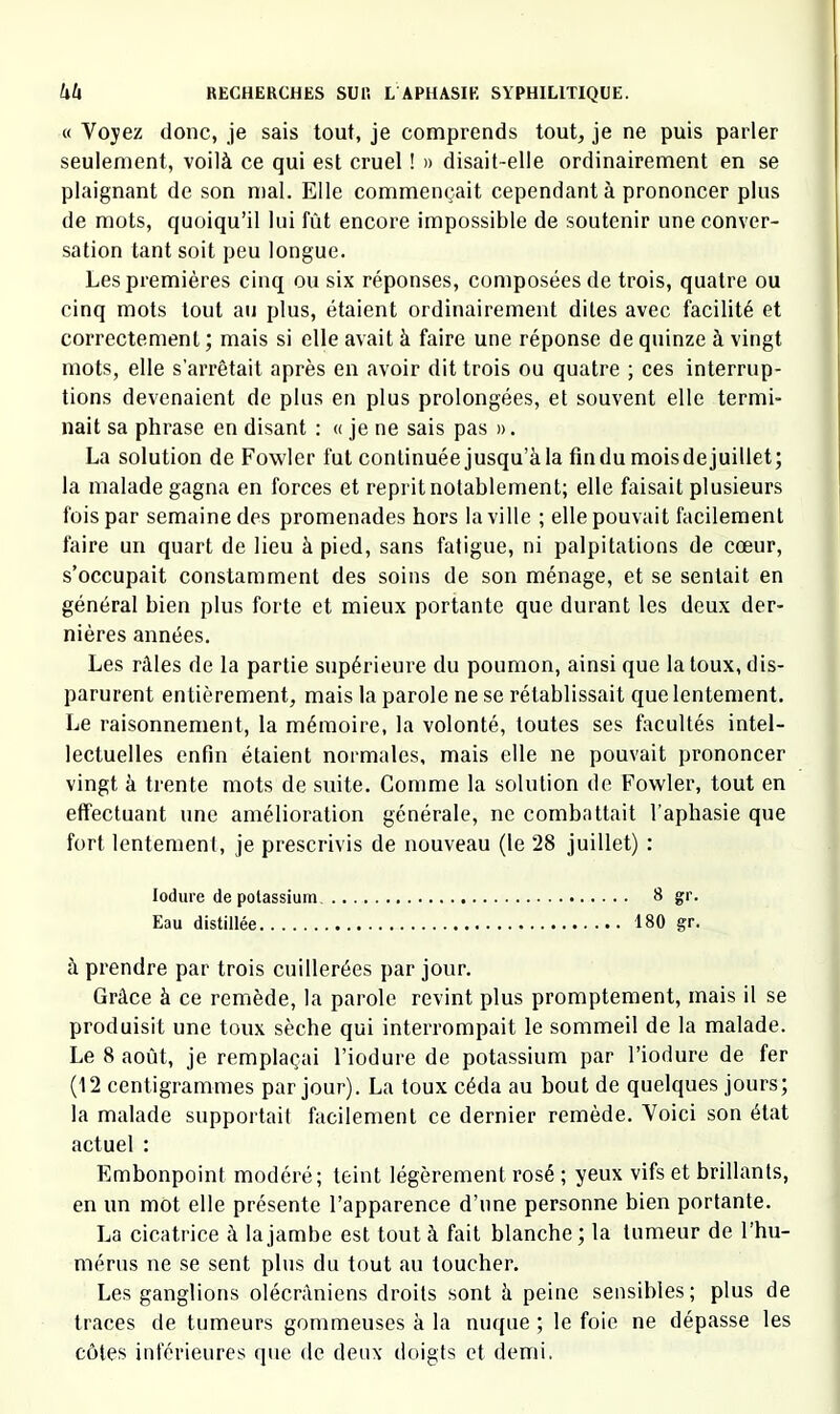 « Voyez donc, je sais tout, je comprends tout, je ne puis parler seulement, voilà ce qui est cruel ! » disait-elle ordinairement en se plaignant de son mal. Elle commençait cependant à prononcer plus de mots, quoiqu’il lui fût encore impossible de soutenir une conver- sation tant soit peu longue. Les premières cinq ou six réponses, composées de trois, quatre ou cinq mots tout au plus, étaient ordinairement dites avec facilité et correctement ; mais si elle avait à faire une réponse de quinze à vingt mots, elle s’arrêtait après en avoir dit trois ou quatre ; ces interrup- tions devenaient de plus en plus prolongées, et souvent elle termi- nait sa phrase en disant : « je ne sais pas ». La solution de Fowler fut continuée jusqu’à la fin du mois de juillet; la malade gagna en forces et reprit notablement; elle faisait plusieurs fois par semaine des promenades hors la ville ; elle pouvait facilement faire un quart de lieu à pied, sans fatigue, ni palpitations de cœur, s’occupait constamment des soins de son ménage, et se sentait en général bien plus forte et mieux portante que durant les deux der- nières années. Les râles de la partie supérieure du poumon, ainsi que la toux, dis- parurent entièrement, mais la parole ne se rétablissait que lentement. Le raisonnement, la mémoire, la volonté, toutes ses facultés intel- lectuelles enfin étaient normales, mais elle ne pouvait prononcer vingt à trente mots de suite. Comme la solution de Fowler, tout en effectuant une amélioration générale, ne combattait l’aphasie que fort lentement, je prescrivis de nouveau (le 28 juillet) : lodure de potassium. 8 gr. Eau distillée 180 gr. à prendre par trois cuillerées par jour. Grâce à ce remède, la parole revint plus promptement, mais il se produisit une toux sèche qui interrompait le sommeil de la malade. Le 8 août, je remplaçai l’iodure de potassium par l’iodure de fer (12 centigrammes par jour). La toux céda au bout de quelques jours; la malade supportait facilement ce dernier remède. Voici son état actuel : Embonpoint modéré; teint légèrement rosé ; yeux vifs et brillants, en un mot elle présente l’apparence d’une personne bien portante. La cicatrice à la jambe est tout à fait blanche; la tumeur de l’hu- mérus ne se sent plus du tout au toucher. Les ganglions olécrâniens droits sont à peine sensibles; plus de traces de tumeurs gommeuses à la nuque ; le foie ne dépasse les côtes inférieures que de deux doigts et demi.