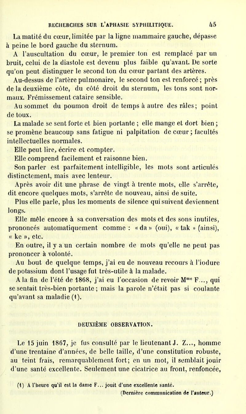 La matité du cœur, limitée par la ligne mammaire gauche, dépasse à peine le bord gauche du sternum. A l’auscultation du cœur, le premier ton est remplacé par un bruit, celui de la diastole est devenu plus faible qu’avant. De sorte qu’on peut distinguer le second ton du cœur partant des artères. Au-dessus de l’artère pulmonaire, le second ton est renforcé ; près de la deuxième côte, du côté droit du sternum, les tons sont nor- maux. Frémissement cataire sensible. Au sommet du poumon droit de temps à autre des râles; point de toux. La malade se sent forte et bien portante ; elle mange et dort bien ; se promène beaucoup sans fatigue ni palpitation de cœur; facultés intellectuelles normales. Elle peut lire, écrire et compter. Elle comprend facilement et raisonne bien. Son parler est parfaitement intelligible, les mots sont articulés distinctement, mais avec lenteur. Après avoir dit une phrase de vingt à trente mots, elle s’arrête, dit encore quelques mots, s’arrête de nouveau, ainsi de suite. Plus elle parle, plus les moments de silence qui suivent deviennent longs. Elle mêle encore à sa conversation des mots et des sons inutiles, prononcés automatiquement comme: « da » (oui), « tak » (ainsi), (( ke », etc. En outre, il y a un certain nombre de mots qu’elle ne peut pas prononcer à volonté. Au bout de quelque temps, j’ai eu de nouveau recours à l’iodure de potassium dont l’usage fut très-utile à la malade. A la tin de l’été de 1868, j’ai eu l’occasion de revoir M“® F..., qui se sentait très-bien portante ; mais la parole n’était pas si coulante qu’avant sa maladie (1). DEUXIÈME OBSERVATION. Le 15 juin 1867, je fus consulté par le lieutenant J. Z..., homme d’une trentaine d’années, de belle taille, d’une constitution robuste, au teint frais, remarquablement fort; en un mot, il semblait jouir d’une santé excellente. Seulement une cicatrice au front, renfoncée, (I) A l’heure qu’il est la dame F... jouit d’une excellente santé. (Dernière communication de l’auteur.)