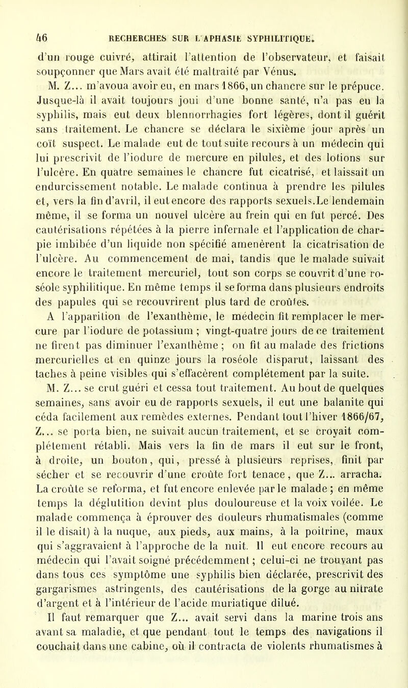 d’un rouge cuivré, attirait l’altention de l’observateur, et faisait soupçonner que Mars avait été maltraité par Vénus. M. Z... m’avoua avoir eu, en mars 1866, un chancre sur le prépuce. Jusque-là il avait toujours joui d’une bonne santé, n’a pas eu la syphilis, mais eut deux blennorrhagies fort légères, dont il guérit sans traitement. Le chancre se déclara le sixième jour après un coït suspect. Le malade eut de tout suite recours à un médecin qui lui prescrivit de l’iodure de mercure en pilules, et des lotions sur l’ulcère. En quatre semaines le chancre fut cicatrisé, et laissait un endurcissement notable. Le malade continua à prendre les pilules et, vers la fin d’avril, il eut encore des rapports sexuels.Le lendemain môme, il se forma un nouvel ulcère au frein qui en fut percé. Des cautérisations répétées à la pierre infernale et l’application de char- pie imbibée d’un liquide non spécifié amenèrent la cicatrisation de l’ulcère. Au commencement de mai, tandis que le malade suivait encore le traitement mercuriel, tout son corps se couvrit d’une ro- séole syphilitique. En même temps il se forma dans plusieurs endroits des papules qui se recouvrirent plus tard de croûtes. A l’apparition de l’exanthème, le médecin fit remplacer le mer- cure par l’iodure de potassium ; vingt-quatre jours de ce traitement ne firent pas diminuer l’exanthème ; on fit au malade des frictions mercurielles et en quinze jours la roséole disparut, laissant des taches à peine visibles qui s’effacèrent complètement par la suite. M. Z... se crut guéri et cessa tout traitement. Au bout de quelques semaines, sans avoir eu de rapports sexuels, il eut une balanite qui céda facilement aux remèdes e.xternes. Pendant tout l’hiver 1866/67, Z... se porta bien, ne suivait aucun traitement, et se croyait com- plètement rétabli. Mais vers la fin de mars il eut sur le front, à droite, un bouton, qui, pressé à plusieurs reprises, finit par sécher et se recouvrir d’une croûte fort tenace, que Z... arracha. La croûte se reforma, et fut encore enlevée parle malade; en même temps la déglutition devint plus douloureuse et la voix voilée. Le malade commença à éprouver des douleurs rhumatismales (comme il le disait) à la nuque, aux pieds, aux mains, à la poitrine, maux qui s’aggravaient à l’approche de la nuit. 11 eut encore recours au médecin qui l’avait soigné précédemment ; celui-ci ne trouvant pas dans tous ces symptôme une syphilis bien déclarée, prescrivit des gargarismes astringents, des cautérisations de la gorge au nitrate d’argent et à l’intérieur de l’acide muriatique dilué. Il faut remarquer que Z... avait servi dans la marine trois ans avant sa maladie, et que pendant tout le temps des navigations il coucliait dans une cabine, où il contracta de violents rhumatismes à