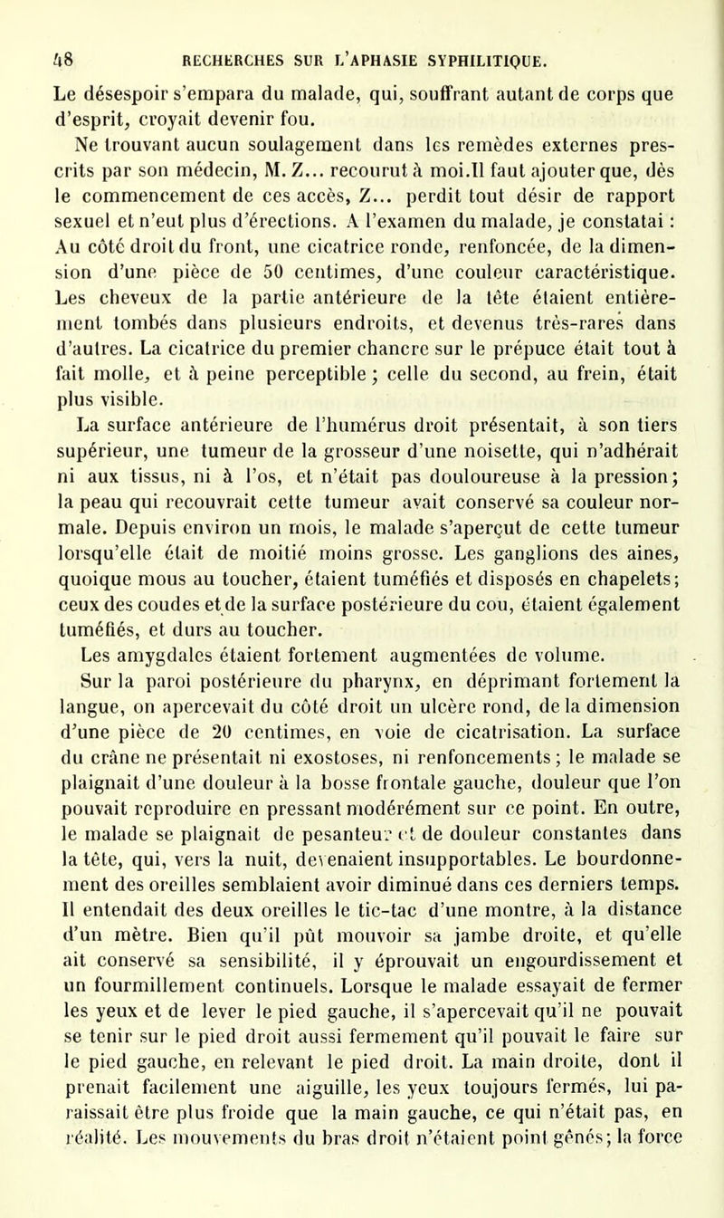 Le désespoir s’empara du malade, qui, souffrant autant de corps que d’esprit, croyait devenir fou. Ne trouvant aucun soulagement dans les remèdes externes pres- crits par son médecin, M. Z... recourut à moi.11 faut ajouter que, dès le commencement de ces accès, Z... perdit tout désir de rapport sexuel et n’eut plus d’érections. A l’examen du malade, je constatai : Au côté droit du front, une cicatrice ronde, renfoncée, de la dimen- sion d’une pièce de 50 centimes, d’une couleur caractéristique. Les cheveux de la partie antérieure de la tête étaient entière- ment tombés dans plusieurs endroits, et devenus très-rares dans d’autres. La cicatrice du premier chancre sur le prépuce était tout à fait molle, et à peine perceptible; celle du second, au frein, était plus visible. La surface antérieure de l’humérus droit présentait, à son tiers supérieur, une tumeur de la grosseur d’une noisette, qui n’adhérait ni aux tissus, ni à l’os, et n’était pas douloureuse à la pression; la peau qui recouvrait cette tumeur avait conservé sa couleur nor- male. Depuis environ un mois, le malade s’aperçut de cette tumeur lorsqu’elle était de moitié moins grosse. Les ganglions des aines, quoique mous au toucher, étaient tuméfiés et disposés en chapelets; ceux des coudes et de la surface postérieure du cou, étaient également tuméfiés, et durs au toucher. Les amygdales étaient fortement augmentées de volume. Sur la paroi postérieure du pharynx, en déprimant fortement la langue, on apercevait du côté droit un ulcère rond, delà dimension d’une pièce de 20 centimes, en voie de cicatrisation. La surface du crâne ne présentait ni exostoses, ni renfoncements ; le malade se plaignait d’une douleur à la bosse frontale gauche, douleur que l’on pouvait reproduire en pressant modérément sur ce point. En outre, le malade se plaignait de pesanteur et de douleur constantes dans la tête, qui, vers la nuit, devenaient insupportables. Le bourdonne- ment des oreilles semblaient avoir diminué dans ces derniers temps. 11 entendait des deux oreilles le tic-tac d’une montre, à la distance d’un mètre. Bien qu’il pût mouvoir sa jambe droite, et qu’elle ait conservé sa sensibilité, il y éprouvait un engourdissement et un fourmillement continuels. Lorsque le malade essayait de fermer les yeux et de lever le pied gauche, il s’apercevait qu’il ne pouvait se tenir sur le pied droit aussi fermement qu’il pouvait le faire sur le pied gauche, en relevant le pied droit. La main droite, dont il prenait facilement une aiguille, les yeux toujours fermés, lui pa- raissait être plus froide que la main gauche, ce qui n’était pas, en réalité. Les mouvements du bras droit n’étaient point gênés; la force