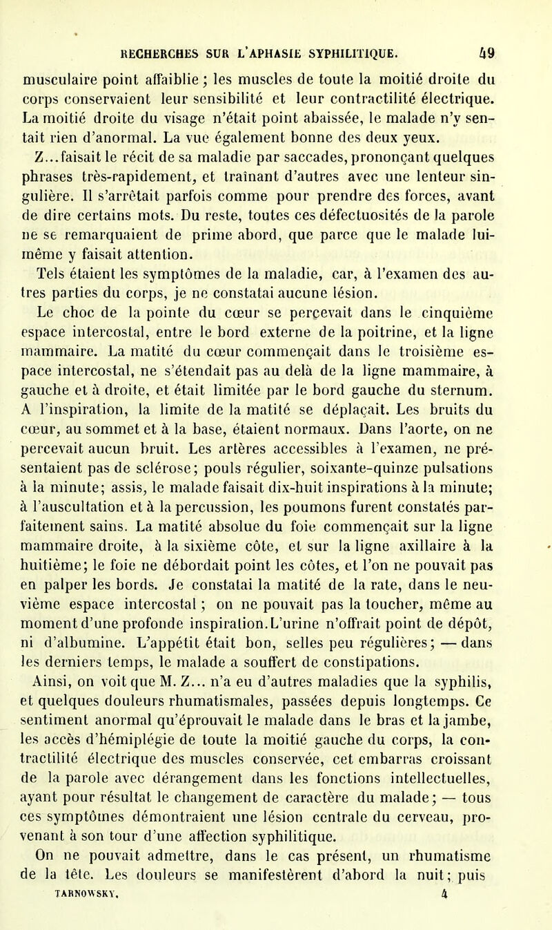 musculaire point affaiblie ; les muscles de toute la moitié droite du corps conservaient leur sensibilité et leur contractilité électrique. La moitié droite du visage n’était point abaissée, le malade n’y sen- tait rien d’anormal. La vue également bonne des deu.\ yeux. Z...faisait le récit de sa maladie par saccades, prononçant quelques phrases très-rapidement, et traînant d’autres avec une lenteur sin- gulière. Il s’arrêtait parfois comme pour prendre des forces, avant de dire certains mots. Du reste, toutes ces défectuosités de la parole ne se remarquaient de prime abord, que parce que le malade lui- même y faisait attention. Tels étaient les symptômes de la maladie, car, à l’examen des au- tres parties du corps, je ne constatai aucune lésion. Le choc de la pointe du cœur se percevait dans le cinquième espace intercostal, entre le bord externe de la poitrine, et la ligne mammaire. La matité du cœur commençait dans le troisième es- pace intercostal, ne s’étendait pas au delà de la ligne mammaire, à gauche et à droite, et était limitée par le bord gauche du sternum. A l’inspiration, la limite de la matité se déplaçait. Les bruits du cœur, au sommet et à la base, étaient normaux. Dans l’aorte, on ne percevait aucun bruit. Les artères accessibles à l’examen, ne pré- sentaient pas de sclérose; pouls régulier, soixante-quinze pulsations à la minute; assis, le malade faisait dix-huit inspirations à la minute; à l’auscultation et à la percussion, les poumons furent constatés par- faitement sains. La matité absolue du foie commençait sur la ligne mammaire droite, à la sixième côte, et sur la ligne axillaire à la huitième; le foie ne débordait point les côtes, et l’on ne pouvait pas en palper les bords. Je constatai la matité de la rate, dans le neu- vième espace intercostal ; on ne pouvait pas la toucher, même au moment d’une profonde inspiration. L’urine n’offrait point de dépôt, ni d’albumine. L’appétit était bon, selles peu régulières;—dans les dei'niers temps, le malade a souffert de constipations. Ainsi, on voit que M. Z... n’a eu d’autres maladies que la syphilis, et quelques douleurs rhumatismales, passées depuis longtemps. Ce sentiment anormal qu’éprouvait le malade dans le bras et la jambe, les accès d’hémiplégie de toute la moitié gauche du corps, la con- tractilité électrique des muscles conservée, cet embarras croissant de la parole avec dérangement dans les fonctions intellectuelles, ayant pour résultat le changement de caractère du malade; — tous ces symptômes démontraient une lésion centrale du cerveau, pro- venant à son tour d’une affection syphilitique. On ne pouvait admettre, dans le cas présent, un rhumatisme de la tête. Les douleurs se manifestèrent d’abord la nuit ; puis TARNOWSKY. 4