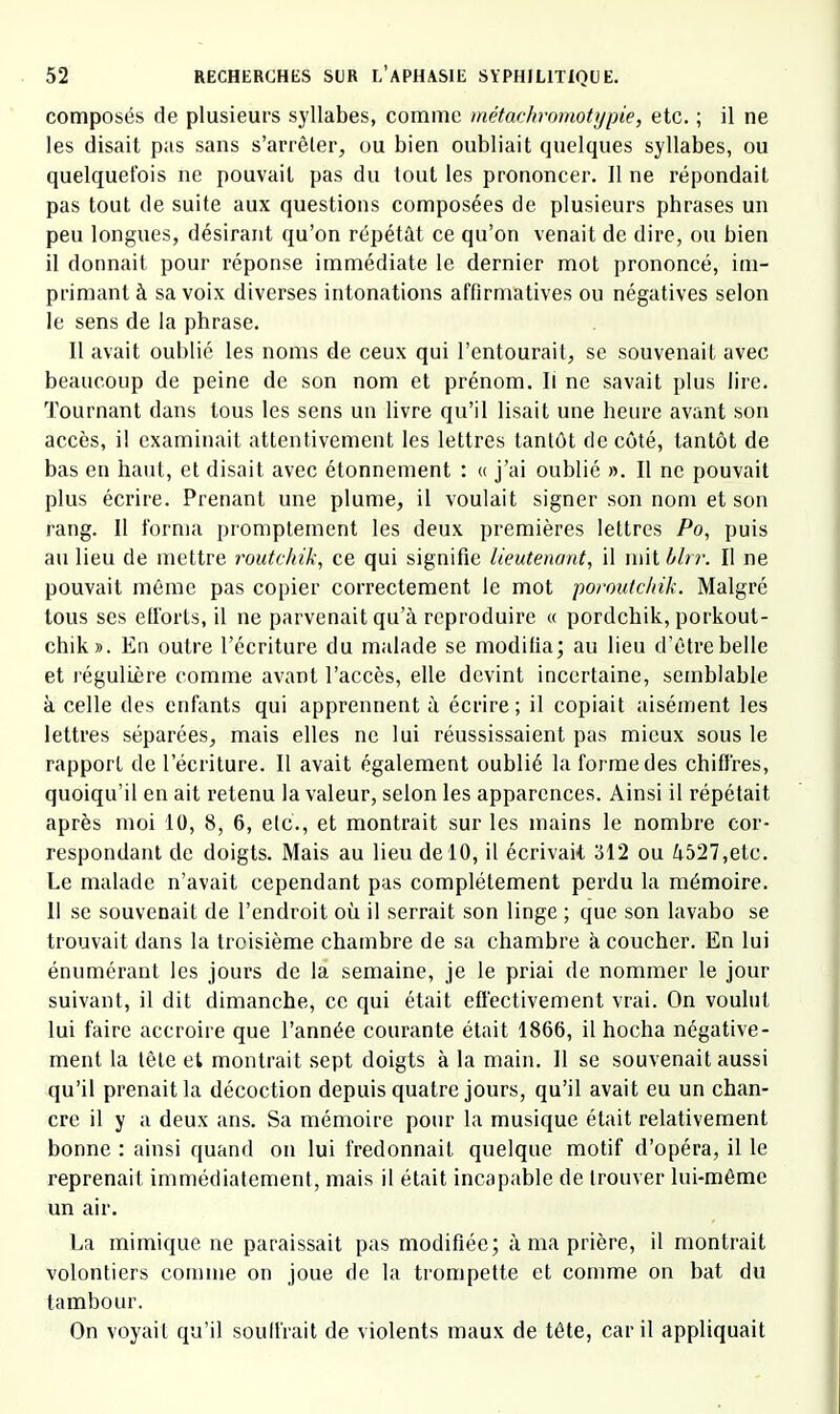 composés de plusieurs syllabes, comme métachromotypie, etc. ; il ne les disait pas sans s’arrêler, ou bien oubliait quelques syllabes, ou quelquefois ne pouvait pas du tout les prononcer. Il ne répondait pas tout de suite aux questions composées de plusieurs phrases un peu longues, désirant qu’on répétât ce qu’on venait de dire, ou bien il donnait pour réponse immédiate le dernier mot prononcé, im- primant à sa voix diverses intonations affirmatives ou négatives selon le sens de la phrase. Il avait oublié les noms de ceux qui l’entourait, se souvenait avec beaucoup de peine de son nom et prénom. Il ne savait plus lire. Tournant dans tous les sens un livre qu’il lisait une heure avant son accès, il examinait attentivement les lettres tantôt de côté, tantôt de bas en haut, et disait avec étonnement : « j’ai oublié ». Il no pouvait plus écrire. Prenant une plume, il voulait signer son nom et son rang. Il forma promptement les deux premières lettres Po, puis au lieu de mettre routchik, ce qui signifie lieutenant^ il mit blrr. Il ne pouvait même pas copier correctement le mot poroutclnk. Malgré tous ses elforts, il ne parvenait qu’à reproduire « pordchik, porkout- chik». En outre l’écriture du malade se modifia; au lieu d’être belle et régulière comme avant l’accès, elle devint incertaine, semblable à celle des enfants qui apprennent à écrire; il copiait aisément les lettres séparées, mais elles ne lui réussissaient pas mieux sous le rapport de l’écriture. Il avait également oublié la forme des chiffres, quoiqu’il en ait retenu la valeur, selon les apparences. Ainsi il répétait après moi 10, 8, 6, etc., et montrait sur les mains le nombre cor- respondant de doigts. Mais au lieu de 10, il écrivait 312 ou à527,etc. Le malade n’avait cependant pas complètement perdu la mémoire. 11 se souvenait de l’endroit où il serrait son linge ; que son lavabo se trouvait dans la troisième chambre de sa chambre à coucher. En lui énumérant les jours de la semaine, je le priai de nommer le jour suivant, il dit dimanche, ce qui était effectivement vrai. On voulut lui faire accroire que l’année courante était 1866, il hocha négative- ment la tête et montrait sept doigts à la main. Il se souvenait aussi qu’il prenait la décoction depuis quatre jours, qu’il avait eu un chan- cre il y a deux ans. Sa mémoire pour la musique était relativement bonne : ainsi quand on lui fredonnait quelque motif d’opéra, il le reprenait immédiatement, mais il était incapable de trouver lui-même un air. La mimique ne paraissait pas modifiée; à ma prière, il montrait volontiers comme on joue de la trompette et comme on bat du tambour. On voyait qu’il soulfrait de violents maux de tête, car il appliquait