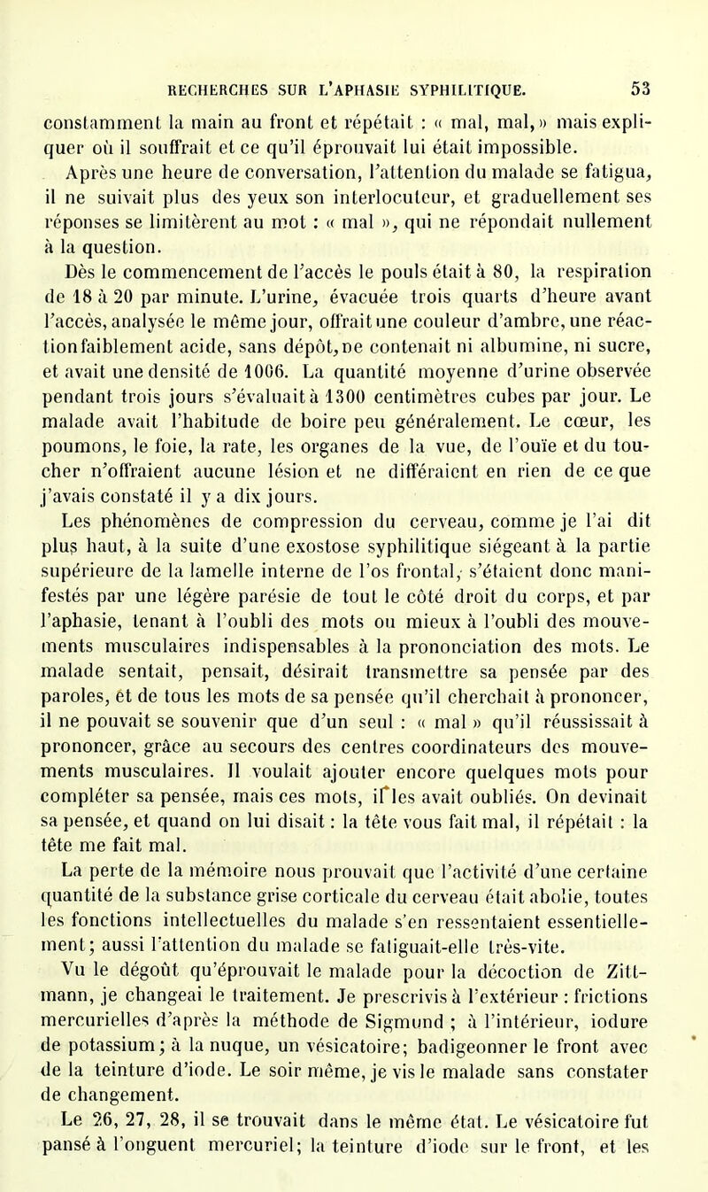 consltimment la main au front et répétait : « mal, mal,» mais expli- quer où il souffrait et ce qu’il éprouvait lui était impossible. Après une heure de conversation, Tattention du malade se fatigua, il ne suivait plus des yeux son interlocuteur, et graduellement ses réponses se limitèrent au mot : « mal », qui ne répondait nullement à la question. Dès le commencement de Taccès le pouls était à 80, la respiration de 18 à 20 par minute. L’urine, évacuée trois quarts d’heure avant l’accès, analysée le même jour, offrait une couleur d’ambre, une réac- lionfaiblement acide, sans dépôt,ne contenait ni albumine, ni sucre, et avait une densité de 1006. La quantité moyenne d’urine observée pendant trois jours s’évaluait à 1300 centimètres cubes par jour. Le malade avait l’habitude de boire peu généralement. Le cœur, les poumons, le foie, la rate, les organes de la vue, de l’ouïe et du tou- cher n’offraient aucune lésion et ne différaient en rien de ce que j’avais constaté il y a dix jours. Les phénomènes de compression du cerveau, comme je l’ai dit plu? haut, à la suite d’une exostose syphilitique siégeant à la partie supérieure de la lamelle interne de l’os frontal,- s’étaient donc mani- festés par une légère parésie de tout le côté droit du corps, et par l’aphasie, tenant à l’ouhli des mots ou mieux à l’oubli des mouve- ments musculaires indispensables à la prononciation des mots. Le malade sentait, pensait, désirait transmettre sa pensée par des paroles, et de tous les mots de sa pensée qu’il cherebait à prononcer, il ne pouvait se souvenir que d’un seul : « mal » qu’il réussissait à prononcer, grâce au secours des centres coordinateurs des mouve- ments musculaires. 11 voulait ajouter encore quelques mots pour compléter sa pensée, mais ces mots, ifles avait oubliés. On devinait sa pensée, et quand on lui disait : la tête vous fait mal, il répétait : la tête me fait mal. La perte de la mémoire nous prouvait que l’activité d’une certaine quantité de la substance grise corticale du cerveau était abolie, toutes les fonctions intellectuelles du malade s’en ressentaient essentielle- ment; aussi l’attention du malade se fatiguait-elle très-vite. Vu le dégoût qu’éprouvait le malade pour la décoction de Zitt- mann, je changeai le traitement. Je prescrivis à l’extéi’ieur ; frictions mercurielles d’après la méthode de Sigmund ; à l’intérieur, iodure de potassium; à la nuque, un vésicatoire; badigeonner le front avec de la teinture d’iode. Le soir même, je vis le malade sans constater de changement. Le 26, 27, 28, il se trouvait dans le même état. Le vésicatoire fut pansé à l’onguent mercuriel; la teinture d’iode sur le front, et les